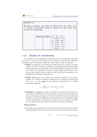 Estad´ıstica en Ciencias de la Salud
Ejemplo 1.9.
Resumen mediante una tabla de frecuencias los valores de
la variable cuantitativa discreta: N´umero de hijos para una
muestra de 60 familias.
N´umero de hijos fa fr %
0 4 0,067 6,7
1 12 0,200 20,0
2 28 0,467 46,7
3 10 0,167 16,7
4 5 0,083 8,3
5 1 0,017 1,7
1.4.2. Medidas de centralizaci´on
Las medidas de centralizaci´on nos informan sobre la localizaci´on alrededor
de la que se encuentran los valores de la variable en estudio. Hay diferentes
estad´ısticos que nos informan sobre este valor, entre los que destacamos:
Moda. La moda de una variable ser´a aquel valor que se repita un mayor
n´umero de veces. Cuando la variable que queramos estudiar apenas tome
valores repetidos este estad´ıstico ser´a de poca utilidad (cuando la variable
en estudio sea cuantitativa continua, se suele hablar del intervalo o ran-
go que m´as valores contiene como la moda. Esta idea se estudiar´a en la
tabulaci´on de variables cuantitativas).
Media. Supongamos que tenemos una variable cuantitativa a la que lla-
mamos X y tenemos recogidos n valores de esta variable que denotamos
con x1, x2, ..., xn. La media de estos valores se representa x y se calcula
mediante la f´ormula:
x =
n
i=1 xi
n
=
x1 + x2 + ... + xn
n
Mediana. La mediana es el valor que cumple que la mitad de los valores de
la variable son inferiores a ´el y la otra mitad son superiores. Si el n´umero de
datos en la muestra es impar ser´a el valor central de la muestra ordenada
(muestra en la que las unidades experimentales aparecen ordenadas seg´un
el valor que toman). Si el n´umero de datos es par la mediana se deﬁne
como la media de los dos valores centrales de la muestra ordenada.
Observaciones:
La media es muy sensible a la existencia de valores extremos de la variable
(particularmente altos o bajos): ya que todas las observaciones intervienen
15 P.Botella-Rocamora, M.A.Mart´ınez-Beneito
y M.Alacr´eu Garc´ıa
 