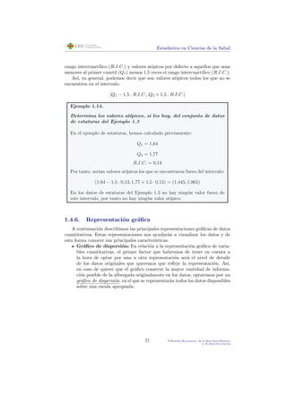 Estad´ıstica en Ciencias de la Salud
rango intercuart´ılico (R.I.C.) y valores at´ıpicos por defecto a aquellos que sean
menores al primer cuartil (Q1) menos 1,5 veces el rango intercuart´ılico (R.I.C.).
As´ı, en general, podemos decir que son valores at´ıpicos todos los que no se
encuentren en el intervalo:
[Q1 − 1,5 · R.I.C., Q3 + 1,5 · R.I.C.]
Ejemplo 1.14.
Determina los valores at´ıpicos, si los hay, del conjunto de datos
de estaturas del Ejemplo 1.3
En el ejemplo de estaturas, hemos calculado previamente:
Q1 = 1,64
Q3 = 1,77
R.I.C. = 0,13
Por tanto, ser´ıan valores at´ıpicos los que se encontraran fuera del intervalo:
(1,64 − 1,5 · 0,13, 1,77 + 1,5 · 0,13) = (1,445, 1,965)
En los datos de estaturas del Ejemplo 1.3 no hay ning´un valor fuera de
este intervalo, por tanto no hay ning´un valor at´ıpico.
1.4.6. Representaci´on gr´aﬁca
A continuaci´on describimos las principales representaciones gr´aﬁcas de datos
cuantitativos. Estas representaciones nos ayudar´an a visualizar los datos y de
esta forma conocer sus principales caracter´ısticas.
Gr´aﬁco de dispersi´on: En relaci´on a la representaci´on gr´aﬁca de varia-
bles cuantitativas, el primer factor que habremos de tener en cuenta a
la hora de optar por una u otra representaci´on ser´a el nivel de detalle
de los datos originales que queremos que reﬂeje la representaci´on. As´ı,
en caso de querer que el gr´aﬁco conserve la mayor cantidad de informa-
ci´on posible de la albergada originalmente en los datos, optaremos por un
gr´aﬁco de dispersi´on, en el que se representar´an todos los datos disponibles
sobre una escala apropiada.
21 P.Botella-Rocamora, M.A.Mart´ınez-Beneito
y M.Alacr´eu Garc´ıa
 