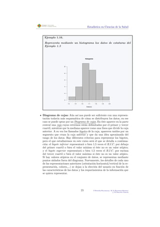 Estad´ıstica en Ciencias de la Salud
Ejemplo 1.16.
Representa mediante un histograma los datos de estaturas del
Ejemplo 1.3
Histograma
Estaturas
1.4 1.5 1.6 1.7 1.8 1.9 2.0
0246810
Diagrama de cajas: A´un as´ı nos puede ser suﬁciente con una represen-
taci´on todav´ıa m´as esquem´atica de c´omo se distribuyen los datos, en ese
caso se puede optar por un Diagrama de cajas. En ´este aparece en la parte
central una caja cuyos extremos est´an delimitados por el primer y tercer
cuartil, mientras que la mediana aparece como una l´ınea que divide la caja
anterior. A su vez los llamados bigotes de la caja, aparecen unidos por un
segmento que cruza la caja anterior y que da una idea aproximada del
rango de los datos. Hay diferentes criterios para representar los bigotes,
pero el que estudiaremos en este curso ser´a el que se detalla a continua-
ci´on: el bigote inferior representar´a o bien 1,5 veces el R.I.C. por debajo
del primer cuartil o bien el valor m´ınimo si ´este no es un valor at´ıpico;
y el bigote superior representar´a o bien 1,5 veces el R.I.C. por encima
del tercer cuartil o bien el valor m´aximo si ´este no es un valor at´ıpico.
Si hay valores at´ıpicos en el conjunto de datos, se representan mediante
puntos aislados fuera del diagrama. Nuevamente, los detalles de cada uno
de las representaciones anteriores (orientaci´on horizontal/vertical de la re-
presentaci´on, colores,...) se dejan a la elecci´on del usuario en funci´on de
las caracter´ısticas de los datos y los requerimientos de la informaci´on que
se quiera representar.
23 P.Botella-Rocamora, M.A.Mart´ınez-Beneito
y M.Alacr´eu Garc´ıa
 