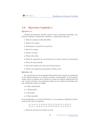 Estad´ıstica en Ciencias de la Salud
1.6. Ejercicios Cap´ıtulo 1
Ejercicio 1.1.
Clasiﬁca las siguientes variables seg´un su tipo: cualitativas nominales, cua-
litativas ordinales, cuantitativas continuas o cuantitativas discretas.
Talla de camiseta (S,M,L,XL,XXL)
N´umero de calzado
Temperatura corporal de un paciente
D´ıa de la semana
N´umero de hijos
´Ultimo libro le´ıdo
Grado de aceptaci´on de una decisi´on (de acuerdo, neutral, en desacuerdo)
Marca de caf´e preferida
L´ınea del autob´us que tomo m´as frecuentemente
N´umero de asignaturas aprobadas el ´ultimo curso.
Ejercicio 1.2.
En una farmacia se est´a recogiendo informaci´on sobre el grado de satisfacci´on
de los clientes respecto a su servicio nocturno, concretamente se est´a pregun-
tando cu´al es la opini´on de los clientes en cuanto la relaci´on calidad-precio de
este servicio nocturno. Las respuestas dadas por los clientes encuestados han
sido codiﬁcadas seg´un los c´odigos:
0: Muy desfavorable
1: Desfavorable
2: Favorable
3: Muy favorable
Se ha preguntado a un total de 50 clientes, y sus respuestas codiﬁcadas num´eri-
camente han sido las siguientes:
0 1 3 0 1 1 2 3 0 0 3 3 3 2 1 2 0 3 0 2 1 0 0 2 3
2 2 2 1 1 2 2 0 3 0 2 2 0 3 3 0 3 0 1 2 2 2 0 2 1
1. Indica de qu´e tipo de variable se trata.
31 P.Botella-Rocamora, M.A.Mart´ınez-Beneito
y M.Alacr´eu Garc´ıa
 