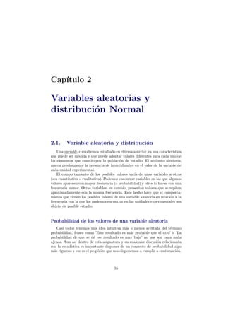 Cap´ıtulo 2
Variables aleatorias y
distribuci´on Normal
2.1. Variable aleatoria y distribuci´on
Una variable, como hemos estudiado en el tema anterior, es una caracter´ıstica
que puede ser medida y que puede adoptar valores diferentes para cada uno de
los elementos que constituyen la poblaci´on de estudio. El atributo aleatoria,
marca precisamente la presencia de incertidumbre en el valor de la variable de
cada unidad experimental.
El comportamiento de los posibles valores var´ıa de unas variables a otras
(sea cuantitativa o cualitativa). Podemos encontrar variables en las que algunos
valores aparecen con mayor frecuencia (o probabilidad) y otros lo hacen con una
frecuencia menor. Otras variables, en cambio, presentan valores que se repiten
aproximadamente con la misma frecuencia. Este hecho hace que el comporta-
miento que tienen los posibles valores de una variable aleatoria en relaci´on a la
frecuencia con la que los podemos encontrar en las unidades experimentales sea
objeto de posible estudio.
Probabilidad de los valores de una variable aleatoria
Casi todos tenemos una idea intuitiva m´as o menos acertada del t´ermino
probabilidad, frases como ’Este resultado es m´as probable que el otro’ o ’La
probabilidad de que se d´e ese resultado es muy baja’ no nos son para nada
ajenas. Aun as´ı dentro de esta asignatura y en cualquier discusi´on relacionada
con la estad´ıstica es importante disponer de un concepto de probabilidad algo
m´as riguroso y ese es el prop´osito que nos disponemos a cumplir a continuaci´on.
35
 