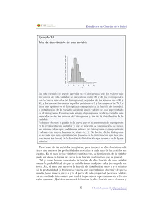Estad´ıstica en Ciencias de la Salud
Ejemplo 2.1.
Idea de distribuci´on de una variable
X
0 20 40 60 80 100
0.0000.0050.0100.0150.0200.0250.0300.035
En este ejemplo se puede apreciar en el histograma que los valores m´as
frecuentes de esta variable se encuentran entre 20 y 30 (se corresponden
con la barra m´as alta del histograma), seguidos de los valores entre 30 y
40, y los menos frecuentes aquellos pr´oximos a 0 y los mayores de 70. La
linea que aparece en el histograma corresponde a la funci´on de densidad,
o distribuci´on, de la variable aleatoria cuyos valores se han representado
en el histograma. Cuantos m´as valores dispongamos de dicha variable m´as
parecidos ser´an los valores del histograma y los de la distribuci´on de la
variable.
Podemos obtener, a partir de la curva que se ha representado superpuesta
en la representaci´on anterior y que se muestra a continuaci´on, al menos
las mismas ideas que podr´ıamos extraer del histograma correspondiente
(valores con mayor frecuencia, simetr´ıa,...). De hecho, dicho histograma
no es m´as que una aproximaci´on (basada en la informaci´on que nos pro-
porcionan los datos) de la funci´on de distribuci´on que aparece en la ﬁgura
anterior.
En el caso de las variables categ´oricas, para conocer su distribuci´on es suﬁ-
ciente con conocer las probabilidades asociadas a cada una de las posibles ca-
tegor´ıas. En el caso de las variables cuantitativas, la distribuci´on de la variable
puede ser dada en forma de curva (o la funci´on matem´atica que la genera).
Tal y como hemos comentado la funci´on de distribuci´on de una variable
resume la probabilidad de que la variable tome cualquier valor (o rango de va-
lores). As´ı, el area que encierra la funci´on de distribuci´on entre a y b coincide
con la probabilidad (o frecuencia relativa que esperar´ıamos observar) de que la
variable tome valores entre a y b. A partir de esta propiedad podemos estable-
cer un resultado interesante que tendr´a importantes repercusiones en el futuro
seg´un veremos: ¿Qu´e ´area encerrar´a la funci´on de distribuci´on entre el menor y
37 P.Botella-Rocamora, M.A.Mart´ınez-Beneito
y M.Alacr´eu Garc´ıa
 