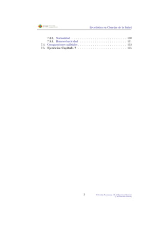Estad´ıstica en Ciencias de la Salud
7.3.2. Normalidad . . . . . . . . . . . . . . . . . . . . . . . . . . 130
7.3.3. Homocedasticidad . . . . . . . . . . . . . . . . . . . . . . 131
7.4. Comparaciones m´ultiples . . . . . . . . . . . . . . . . . . . . . . . 133
7.5. Ejercicios Cap´ıtulo 7 . . . . . . . . . . . . . . . . . . . . . . . 135
3 P.Botella-Rocamora, M.A.Mart´ınez-Beneito
y M.Alacr´eu Garc´ıa
 