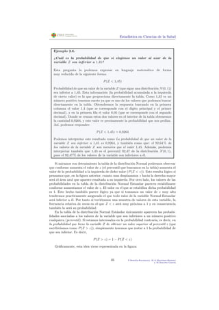 Estad´ıstica en Ciencias de la Salud
Ejemplo 2.6.
¿Cu´al es la probabilidad de que si elegimos un valor al azar de la
variable Z sea inferior a 1,45?
Esta pregunta la podemos expresar en lenguaje matem´atico de forma
muy reducida de la siguiente forma:
P(Z < 1,45)
Probabilidad de que un valor de la variable Z (que sigue una distribuci´on N(0, 1))
sea inferior a 1,45. Esta informaci´on (la probabilidad acumulada a la izquierda
de cierto valor) es la que proporciona directamente la tabla. Como 1,45 es un
n´umero positivo tenemos suerte ya que es uno de los valores que podemos buscar
directamente en la tabla. Obtendremos la respuesta buscando en la primera
columna el valor 1,4 (que se corresponde con el d´ıgito principal y el primer
decimal), y en la primera ﬁla el valor 0,05 (que se corresponde con el segundo
decimal). Donde se cruzan estos dos valores en el interior de la tabla obtenemos
la cantidad 0,9264, y este valor es precisamente la probabilidad que nos ped´ıan.
As´ı, podemos responder:
P(Z < 1,45) = 0,9264
Podemos interpretar este resultado como La probabilidad de que un valor de la
variable Z sea inferior a 1,45 es 0,9264, y tambi´en como que: el 92,64 % de
los valores de la variable Z son menores que el valor 1,45. Adem´as, podemos
interpretar tambi´en que 1,45 es el percentil 92,47 de la distribuci´on N(0, 1),
pues el 92,47 % de los valores de la variable son inferiores a ´el.
Si miramos con detenimiento la tabla de la distribuci´on Normal podremos observar
que conforme aumenta el valor de z (el percentil que buscamos en la tabla) aumenta el
valor de la probabilidad a la izquierda de dicho valor (P(Z < z)). Esto resulta l´ogico si
pensamos que, en la ﬁgura anterior, cuanto mas desplazamos z hacia la derecha mayor
ser´a el ´area azul que aparece resaltada a su izquierda. Por otro lado, los valores de las
probabilidades en la tabla de la distribuci´on Normal Estandar parecen estabilizarse
conforme aumentamos el valor de z. El valor en el que se estabiliza dicha probabilidad
es 1. Este hecho tambi´en parece l´ogico ya que si tomamos un valor de z muy alto
tendremos practicamente asegurado el que todo valor de la variable Normal Estandar
ser´a inferior a ´el. Por tanto si tuvi´eramos una muestra de valores de esta variable, la
frecuencia relativa de veces en el que Z < z ser´a muy pr´oxima a 1 y en consecuencia
tambi´en lo ser´a su probabilidad.
En la tabla de la distribuci´on Normal Est´andar ´unicamente aparecen las probabi-
lidades asociadas a los valores de la variable que son inferiores a un n´umero positivo
cualquiera (percentil). Si estamos interesados en la probabilidad contraria, es decir, en
la probabilidad que tiene la variable Z de obtener un valor superior al percentil z (que
escribir´ıamos como P(Z > z)), simplemente tenemos que restar a 1 la probabilidad de
que sea inferior. Es decir,
P(Z > z) = 1 − P(Z < z)
Gr´aﬁcamente, esta idea viene representada en la ﬁgura:
46 P.Botella-Rocamora, M.A.Mart´ınez-Beneito
y M.Alacr´eu Garc´ıa
 
