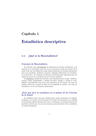 Cap´ıtulo 1
Estad´ıstica descriptiva
1.1. ¿Qu´e es la Bioestad´ıstica?
Concepto de Bioestad´ıstica
Se entiende como bioestad´ıstica la aplicaci´on de t´ecnicas estad´ısticas a las
ciencias de la naturaleza, entre las que se encuentran todas las ciencias de la
salud. Para que esta deﬁnici´on tenga sentido habremos de entender plenamente
qu´e es la estad´ıstica. Podemos encontrar m´ultiples deﬁniciones de estad´ıstica
en la literatura, sin embargo encontramos particularmente adecuada para los
objetivos que se van a acometer en este curso la siguiente:
La Estad´ıstica estudia los m´etodos y procedimientos para recoger, clasiﬁcar,
resumir, hallar regularidades y analizar los datos, siempre y cuando la varia-
bilidad e incertidumbre sean una causa intr´ınseca de los mismos; as´ı como de
realizar inferencias a partir de ellos, con la ﬁnalidad de ayudar a la toma de
decisiones y en su caso formular predicciones.
¿Para qu´e sirve la estad´ıstica en el ´ambito de las Ciencias
de la Salud?
La estad´ıstica tiene una gran utilidad para vuestra formaci´on en cualquier
titulaci´on en el ´ambito de las Ciencias de la Salud. El transmitiros esa utilidad
es el principal objetivo del presente texto, no obstante nos gustar´ıa destacar los
siguientes motivos por los que encontramos particularmente ´util la estad´ıstica
en vuestra formaci´on.
4
 