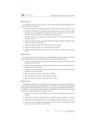 Estad´ıstica en Ciencias de la Salud
Ejercicio 2.4.
Se sabe que el peso de los ni˜nos de 1 a˜no de edad sigue (aproximadamente) una
distribuci´on N(7, 2) (en kg).
1. Calcula un intervalo centrado que cubra el peso del 95 % de los ni˜nos de 1 a˜no.
2. Si acude a la cl´ınica de un pediatra una madre con un ni˜no de 1 a˜no que pesa
10,5 kg. ¿En qu´e percentil se encuentra el ni˜no en cuanto a peso?, es decir,
¿qu´e porcentaje de ni˜nos de esa edad pesa menos que ´el?
3. Calcula un intervalo centrado que contenga el 99 % de los valores del peso de
ni˜nos de un a˜no.
4. Calcula un intervalo que contenga el 90 % de los pesos m´as altos (dejando fuera
el 10 % de los pesos m´as bajos)
5. ¿Qu´e porcentaje de ni˜nos de 1 a˜no pesa menos de 3,5 kg?
6. ¿Qu´e porcentaje de ni˜nos de 1 a˜no pesa m´as de 4,5 kg?
7. ¿Qu´e porcentaje de ni˜nos de 1 a˜no pesa entre 6 y 8 kg? ¿y entre 8 y 9?, ¿y entre
4 y 5?
Ejercicio 2.5.
Se sabe que la estatura de los alumnos matriculados en primero de la universidad
CEU-Cardenal Herrera (en cent´ımetros) tiene una distribuci´on N(175, 8):
1. Calcula un intervalo para la estatura de los alumnos centrado en la media y que
incluya al 95 % de ´estos.
2. Calcula un intervalo para la estatura de los alumnos que contenga el 95 % de los
alumnos de menor estatura.
3. Calcula un intervalo para la estatura de los alumnos que contenga el 95 % de los
alumnos de mayor estatura.
4. Que porcentaje de alumnos mide m´as de 190cm.
5. Que porcentaje de alumnos mide menos de 182cm.
6. Que porcentaje de alumnos mide entre 170 y 185cm.
Ejercicio 2.6.
El di´ametro m´aximo de los hemat´ıes de una persona con malaria por Plamodium
vivax presenta las siguientes caracter´ısticas: Si la c´elula esta infectada dicha variable
se distribuye de forma Normal con media 7,6 micras y desviaci´on t´ıpica 0,81 micras, y
si la c´elula no est´a infectada dicha variable se distribuye de forma Normal con media
9,6 micras y desviaci´on t´ıpica 1,0 micras. Calcula:
1. Proporci´on de c´elulas no infectadas con un di´ametro m´aximo mayor que 9,4
micras.
2. Proporci´on de c´elulas no infectadas con un di´ametro m´aximo inferior a 7 micras.
3. Proporci´on de c´elulas infectadas con un di´ametro m´aximo inferior a 9,4 micras.
4. Da un intervalo centrado que contenga el 95 % de las c´elulas infectadas y repite
el proceso para las c´elulas no infectadas.
56 P.Botella-Rocamora, M.A.Mart´ınez-Beneito
y M.Alacr´eu Garc´ıa
 