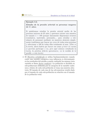 Estad´ıstica en Ciencias de la Salud
Ejemplo 3.2.
Estudio de la presi´on arterial en personas mayores
de 65 a˜nos.
Si quisi´eramos estudiar la presi´on arterial media de las
personas mayores de 65 a˜nos y queremos extraer una muestra
de tama˜no n = 100 (porque ´unicamente disponemos recursos
econ´omicos, materiales, personales,... para estudiar a este
n´umero de personas) mediante un muestreo aleatorio simple-
mente tendr´ıamos que buscar un censo de todas estas personas
y seleccionar a 100 de todas ellas totalmente al azar. (´Esto es
la teor´ıa, ahora habr´ıa que buscar ese censo y tener en cuenta
si querr´ıan participar o no, pero aqu´ı estamos estudiando la
teor´ıa, la pr´actica deber´ıa aproximarse, en la medida de lo
posible, a esta teor´ıa)
2. El Muestreo estratiﬁcado se utiliza fundamentalmente cuando
existe una variable categ´orica cuya inﬂuencia es determinante
en los resultados del estudio o puede confundir los mismos (esta
variable se llama factor confusor). La poblaci´on es dividida en
sub-poblaciones deﬁnidas por la categor´ıa de la variable confu-
sora y dentro de cada sub-poblaci´on se toma una muestra alea-
toria. El tama˜no de cada una de las sub-muestras vendr´a dado
por el tama˜no de cada sub-poblaci´on en relaci´on con el tama˜no
de la poblaci´on total.
60 P.Botella-Rocamora, M.A.Mart´ınez-Beneito
y M.Alacr´eu Garc´ıa
 