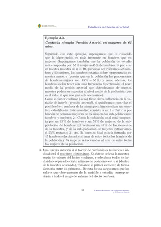 Estad´ıstica en Ciencias de la Salud
Ejemplo 3.3.
Contin´ua ejemplo Presi´on Arterial en mayores de 65
a˜nos.
Siguiendo con este ejemplo, supongamos que es conocido
que la hipertensi´on es m´as frecuente en hombres que en
mujeres. Supongamos tambi´en que la poblaci´on de estudio
est´a compuesta por: 55 % mujeres-45 % de hombres. Si por azar
en nuestra muestra de n = 100 personas obtuvi´eramos 50 hom-
bres y 50 mujeres, los hombres estar´ıan sobre-representados en
nuestra muestra (puesto que en la poblaci´on las proporciones
de hombres-mujeres son 45 % − 55 %) y como adem´as, los
hombres suelen tener con m´as frecuencia hipertensi´on, el nivel
medio de la presi´on arterial que obtendr´ıamos de nuestra
muestra podr´ıa ser superior al nivel medio de la poblaci´on (que
es el valor al que nos gustar´ıa acercarnos).
Como el factor confusor (sexo) tiene cierta inﬂuencia en la va-
riable de inter´es (presi´on arterial), si quisi´eramos controlar el
posible efecto confusor de la misma podr´ıamos realizar un mues-
treo estratiﬁcado. Este muestreo consistir´ıa en: 1.- Partir la po-
blaci´on de personas mayores de 65 a˜nos en dos sub-poblaciones:
hombres y mujeres; 2.- Como la poblaci´on total est´a compues-
ta por un 45 % de hombres y un 55 % de mujeres, de la sub-
poblaci´on de hombres extraer´ıamos un 45 % de los elementos
de la muestra, y de la sub-poblaci´on de mujeres extraer´ıamos
el 55 % restante; 3.- As´ı, la muestra ﬁnal estar´ıa formada por
45 hombres seleccionados al azar de entre todos los hombres de
la poblaci´on y 55 mujeres seleccionadas al azar de entre todas
las mujeres de la poblaci´on.
3. Una tercera soluci´on si el factor de confusi´on es num´erico u or-
dinal ser´a el muestreo sistem´atico. En ´este se ordena la muestra
seg´un los valores del factor confusor, y selecciona todos los in-
dividuos separados cierto n´umero de posiciones entre s´ı (dentro
de la muestra ordenada), tomando el primer elemento de forma
aleatoria entre los primeros. De esta forma aseguramos que los
valores que observaremos de la variable a estudiar correspon-
der´an a todo el rango de valores del efecto confusor.
61 P.Botella-Rocamora, M.A.Mart´ınez-Beneito
y M.Alacr´eu Garc´ıa
 