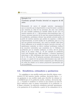 Estad´ıstica en Ciencias de la Salud
Ejemplo 3.4.
Contin´ua ejemplo Presi´on Arterial en mayores de 65
a˜nos.
Retomando de nuevo el ejemplo anterior, supongamos
que es conocido que la hipertensi´on es m´as frecuente a medida
que aumenta la edad de las personas. En este caso podr´ıa
ser una variable confusora la variable Edad. Si por azar en
nuestra muestra de n = 100 personas seleccion´aramos m´as, o
menos, personas mayores de los que hay proporcionalmente en
la poblaci´on, podr´ıamos obtener una presi´on arterial media a
partir de nuestra muestra que podr´ıa ser superior, o inferior
respectivamente, al nivel medio de la poblaci´on (que es a lo
que nos gustar´ıa acercarnos). As´ı, como la variable edad tiene
cierta inﬂuencia en la variable de inter´es (presi´on arterial), si
quisi´eramos controlar su efecto confusor podr´ıamos realizar
un muestreo sistem´atico que consistir´ıa en: 1.- Ordenar la
poblaci´on por la variable confusora, es decir, del de menor
edad al de mayor edad; 2.- Si por ejemplo la poblaci´on
total est´a formada por 1000 personas y nosotros queremos
seleccionar a 100, tendr´ıamos que tomar una persona de cada
10; 3.- De entre las 10 primeras personas seleccionamos una
al azar, y a partir de esa persona seleccionamos una cada 10.
As´ı ﬁnalmente, la muestra estar´ıa compuesta por 100 personas
de todas las edades en la misma proporci´on aproximada que
en la poblaci´on.
3.3. Estad´ısticos, estimadores y par´ametros
Un estad´ıstico es una medida usada para describir alguna carac-
ter´ıstica de una muestra (media, mediana, desviaci´on t´ıpica,...) y
un par´ametro es una medida usada para describir las mismas ca-
racter´ısticas pero de la poblaci´on (media, mediana, desviaci´on t´ıpi-
ca,...). Cuando el estad´ıstico se calcula en una muestra con idea de
hacer inferencia sobre la misma caracter´ıstica en la poblaci´on, se
le llama estimador. La inferencia estad´ıstica pretende aproximarse
a los par´ametros de la poblaci´on a partir de los estimadores de la
62 P.Botella-Rocamora, M.A.Mart´ınez-Beneito
y M.Alacr´eu Garc´ıa
 