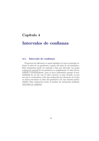 Cap´ıtulo 4
Intervalos de conﬁanza
4.1. Intervalo de conﬁanza
El proceso de inferencia es aquel mediante el cual se pretende es-
timar el valor de un par´ametro a partir del valor de un estad´ıstico.
Esta estimaci´on puede ser puntual o bien por intervalo. La mejor
estimaci´on puntual de un par´ametro es simplemente el valor del es-
tad´ıstico correspondiente, pero es poco informativa porque la pro-
babilidad de no dar con el valor correcto es muy elevada, es por
eso que se acostumbra a dar una estimaci´on por intervalo, en el que
se espera encontrar el valor del par´ametro con una elevada proba-
bilidad. Esta estimaci´on recibe el nombre de estimaci´on mediante
intervalos de conﬁanza.
69
 