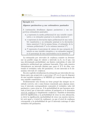 Estad´ıstica en Ciencias de la Salud
Ejemplo 4.1.
Algunos par´ametros y sus estimadores puntuales
A continuaci´on detallamos algunos par´ametros y sus res-
pectivos estimadores puntuales:
µ representa la media poblacional de una variable cuanti-
tativa y su estimador puntual es la media muestral x
σ representa la desviaci´on t´ıpica poblacional de una varia-
ble cuantitativa y su estimador puntual es la desviaci´on
t´ıpica muestral S (de la misma forma, el estimador de la
varianza poblacional σ2
es la varianza muestral S2
)
P representa el porcentaje de valores de una categor´ıa de
inter´es en una variable categ´orica y su estimador puntual
es el porcentaje de esta caracter´ıstica en la muestra P
La estimaci´on por intervalos de conﬁanza consiste en determi-
nar un posible rango de valores o intervalo (a, b), en el que, con
una determinada probabilidad, sus l´ımites contendr´an el valor del
par´ametro poblacional que andamos buscando. Para cada muestra
obtendremos un intervalo distinto que, para el X % de ellas, con-
tendr´a el verdadero valor del par´ametro. A este intervalo se le de-
nomina intervalo de conﬁanza.
En este cap´ıtulo estudiaremos la estimaci´on por intervalos de con-
ﬁanza para una proporci´on o porcentaje (P) en el caso de disponer
de una variable categ´orica y la MEDIA (µ) cuando dispongamos de
una variable cuantitativa.
Evidentemente esta t´ecnica no tiene porqu´e dar siempre un re-
sultado correcto, tal y como hemos comentado para algunas mues-
tras el intervalo correspondiente contendr´a el verdadero valor del
par´ametro y para otras no. A la probabilidad de que hayamos acer-
tado al decir que el intervalo contiene al par´ametro se la denomina
nivel de conﬁanza (o simplemente conﬁanza). Tambi´en se denomina
nivel de signiﬁcaci´on a la probabilidad de errar en esta aﬁrmaci´on,
es decir la signiﬁcaci´on (probabilidad de errar con nuestro interva-
lo) ser´a igual a 1-(nivel de conﬁanza), ya que el nivel de conﬁanza
corresponde a la probabilidad de que el intervalo contenga el valor
verdadero del par´ametro.
70 P.Botella-Rocamora, M.A.Mart´ınez-Beneito
y M.Alacr´eu Garc´ıa
 
