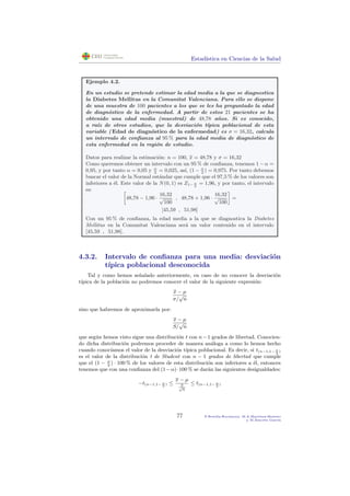 Estad´ıstica en Ciencias de la Salud
Ejemplo 4.2.
En un estudio se pretende estimar la edad media a la que se diagnostica
la Diabetes Mellitus en la Comunitat Valenciana. Para ello se dispone
de una muestra de 100 pacientes a los que se les ha preguntado la edad
de diagn´ostico de la enfermedad. A partir de estos 21 pacientes se ha
obtenido una edad media (muestral) de 48,78 a˜nos. Si es conocido,
a ra´ız de otros estudios, que la desviaci´on t´ıpica poblacional de esta
variable ( Edad de diagn´ostico de la enfermedad) es σ = 16,32, calcula
un intervalo de conﬁanza al 95 % para la edad media de diagn´ostico de
esta enfermedad en la regi´on de estudio.
Datos para realizar la estimaci´on: n = 100, x = 48,78 y σ = 16,32
Como queremos obtener un intervalo con un 95 % de conﬁanza, tenemos 1−α =
0,95, y por tanto α = 0,05 y α
2
= 0,025, as´ı, (1 − α
2
) = 0,975. Por tanto debemos
buscar el valor de la Normal est´andar que cumple que el 97,5 % de los valores son
inferiores a ´el. Este valor de la N(0, 1) es Z1− α
2
= 1,96, y por tanto, el intervalo
es:
48,78 − 1,96 ·
16,32
√
100
, 48,78 + 1,96 ·
16,32
√
100
=
[45,59 , 51,98]
Con un 95 % de conﬁanza, la edad media a la que se diagnostica la Diabetes
Mellitus en la Comunitat Valenciana ser´a un valor contenido en el intervalo
[45,59 , 51,98].
4.3.2. Intervalo de conﬁanza para una media: desviaci´on
t´ıpica poblacional desconocida
Tal y como hemos se˜nalado anteriormente, en caso de no conocer la desviaci´on
t´ıpica de la poblaci´on no podremos conocer el valor de la siguiente expresi´on:
x − µ
σ/
√
n
sino que habremos de aproximarla por:
x − µ
S/
√
n
que seg´un hemos visto sigue una distribuci´on t con n−1 grados de libertad. Conocien-
do dicha distribuci´on podremos proceder de manera an´aloga a como lo hemos hecho
cuando conoc´ıamos el valor de la desviaci´on t´ıpica poblacional. Es decir, si t(n−1,1− α
2
)
es el valor de la distribuci´on t de Student con n − 1 grados de libertad que cumple
que el (1 − α
2
) · 100 % de los valores de esta distribuci´on son inferiores a ´el, entonces
tenemos que con una conﬁanza del (1−α)·100 % se dar´an las siguientes desigualdades:
−t(n−1,1− α
2
) ≤
x − µ
S√
n
≤ t(n−1,1− α
2
)
77 P.Botella-Rocamora, M.A.Mart´ınez-Beneito
y M.Alacr´eu Garc´ıa
 