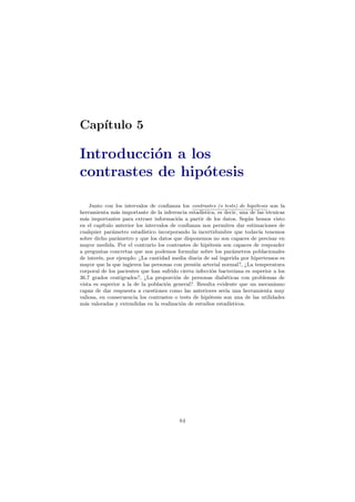 Cap´ıtulo 5
Introducci´on a los
contrastes de hip´otesis
Junto con los intervalos de conﬁanza los contrastes (o tests) de hip´otesis son la
herramienta m´as importante de la inferencia estad´ıstica, es decir, una de las t´ecnicas
m´as importantes para extraer informaci´on a partir de los datos. Seg´un hemos visto
en el cap´ıtulo anterior los intervalos de conﬁanza nos permiten dar estimaciones de
cualquier par´ametro estad´ıstico incorporando la incertidumbre que todav´ıa tenemos
sobre dicho par´ametro y que los datos que disponemos no son capaces de precisar en
mayor medida. Por el contrario los contrastes de hip´otesis son capaces de responder
a preguntas concretas que nos podemos formular sobre los par´ametros poblacionales
de inter´es, por ejemplo: ¿La cantidad media diaria de sal ingerida por hipertensos es
mayor que la que ingieren las personas con presi´on arterial normal?, ¿La temperatura
corporal de los pacientes que han sufrido cierta infecci´on bacteriana es superior a los
36.7 grados centigrados?, ¿La proporci´on de personas diab´eticas con problemas de
vista es superior a la de la poblaci´on general?. Resulta evidente que un mecanismo
capaz de dar respuesta a cuestiones como las anteriores ser´ıa una herramienta muy
valiosa, en consecuencia los contrastes o tests de hip´otesis son una de las utilidades
m´as valoradas y extendidas en la realizaci´on de estudios estad´ısticos.
84
 