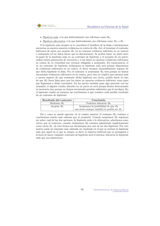 Estad´ıstica en Ciencias de la Salud
Hip´otesis nula, a la que habitualmente nos referimos como H0.
Hip´otesis alternativa, a la que habitualmente nos referimos como HA o H1.
A la hip´otesis nula siempre se le conceder´a el beneﬁcio de la duda e intentaremos
encontrar en nuestra muestra evidencias en contra de ella. As´ı, al terminar el contraste
habremos de optar por aceptar H0 (si no tenemos evidencia suﬁciente en su contra)
o rechazarla (si los datos hacen que la descartemos). Se podr´ıa hacer un s´ımil entre
el papel de la hip´otesis nula en un contraste de hip´otesis y el acusado de un juicio:
ambos tienen presunci´on de inocencia y si los datos no aportan evidencias suﬁcientes
en contra de su veracidad nos veremos obligados a aceptarlos. En consecuencia, si
en un contraste de hip´otesis rechazamos la hip´otesis nula ser´a porque disponemos
de evidencias suﬁcientes en su contra, es decir estamos razonablemente seguros de
que dicha hip´otesis es falsa. Por el contrario si aceptamos H0 ser´a porque no hemos
encontrado evidencias suﬁcientes en su contra, pero esto no implica que estemos m´as
o menos seguros de que realmente dicha hip´otesis sea cierta, podr´ıa darse el caso
de que H0 fuera falsa pero que los datos no aportan evidencia suﬁciente como para
que lleguemos a dicha conclusi´on. En los juicios tambi´en pasa algo parecido con los
acusados, si alguien resulta absuelto en un juicio no ser´a porque hemos determinado
su inocencia sino porque no hemos encontrado pruebas suﬁcientes que lo inculpen. En
el siguiente cuadro se resumen las conclusiones a que conduce cada posible resultado
de un contraste de hip´otesis:
Resultado del contraste Conclusi´on
Rechazar H0 Podemos descartar H0
Aceptar H0 Aceptamos la posibilidad de que H0
sea cierta aunque tambi´en lo podr´ıa ser H1
Tal y como se puede apreciar en el cuadro anterior el rechazar H0 conduce a
conclusiones mucho m´as valiosas que el aceptarlo. Cuando aceptamos H0 seguimos
sin saber cual de las dos opciones, la hip´otesis nula o la alternativa, admitimos como
cierta; por el contrario, cuando rechazamos H0 estamos admitiendo impl´ıcitamente
como cierta H1, de esta forma nos decantamos por una de las dos hip´otesis. Por este
motivo suele ser bastante m´as valorado un resultado en el que se rechaza la hip´otesis
nula que aquel en el que se acepta, es decir el objetivo habitual que se perseguir´a a
la hora de hacer cualquier contraste de hip´otesis ser´a el intentar descartar la hip´otesis
nula que nos planteemos.
86 P.Botella-Rocamora, M.A.Mart´ınez-Beneito
y M.Alacr´eu Garc´ıa
 