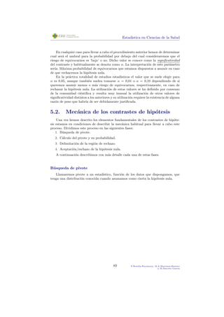 Estad´ıstica en Ciencias de la Salud
En cualquier caso para llevar a cabo el procedimiento anterior hemos de determinar
cual ser´a el umbral para la probabilidad por debajo del cual consideraremos que el
riesgo de equivocarnos es ’bajo’ o no. Dicho valor se conoce como la signiﬁcatividad
del contraste y habitualmente se denota como α. La interpretaci´on de este par´ametro
ser´ıa: M´axima probabilidad de equivocarnos que estamos dispuestos a asumir en caso
de que rechacemos la hip´otesis nula.
En la pr´actica totalidad de estudios estad´ısticos el valor que se suele elegir para
α es 0.05, aunque tambi´en suelen tomarse α = 0,01 o α = 0,10 dependiendo de si
queremos asumir menos o m´as riesgo de equivocarnos, respectivamente, en caso de
rechazar la hip´otesis nula. La utilizaci´on de estos valores se ha deﬁnido por consenso
de la comunidad ci´entiﬁca y resulta muy inusual la utilizaci´on de otros valores de
signiﬁcatividad distintos a los anteriores y su utilizaci´on requiere la existencia de alguna
raz´on de peso que habr´ıa de ser debidamente justiﬁcada.
5.2. Mec´anica de los contrastes de hip´otesis
Una vez hemos descrito los elementos fundamentales de los contrastes de hip´ote-
sis estamos en condiciones de describir la mec´anica habitual para llevar a cabo este
proceso. Dividimos este proceso en las siguientes fases:
1. B´usqueda de pivote.
2. C´alculo del pivote y su probabilidad.
3. Delimitaci´on de la regi´on de rechazo.
4. Aceptaci´on/rechazo de la hip´otesis nula.
A continuaci´on describimos con m´as detalle cada una de estas fases.
B´usqueda de pivote
Llamaremos pivote a un estad´ıstico, funci´on de los datos que dispongamos, que
tenga una distribuci´on conocida cuando asumamos como cierta la hip´otesis nula.
89 P.Botella-Rocamora, M.A.Mart´ınez-Beneito
y M.Alacr´eu Garc´ıa
 