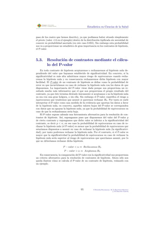 Estad´ıstica en Ciencias de la Salud
paso de los cuatro que hemos descrito), ya que pod´ıamos haber situado simplemente
el pivote (valor -1.6 en el ejemplo) dentro de la distribuci´on tipiﬁcada sin necesidad de
conocer su probabilidad asociada (en este caso 0.055). Sin embargo esta probabilidad
nos va a proporcionar un estad´ıstico de gran importancia en los contrastes de hip´otesis,
el P-valor.
5.3. Resoluci´on de contrastes mediante el c´alcu-
lo del P-valor
En todo contraste de hip´otesis aceptaremos o rechazaremos al hip´otesis nula de-
pendiendo del valor que hayamos establecido de signiﬁcatividad. En concreto, si la
signiﬁcatividad es m´as alta admitimos mayor riesgo de equivocarnos cuando recha-
cemos la hip´otesis nula y en consecuencia rechazaremos dicha hip´otesis con mayor
facilidad. El P-valor de un contraste de hip´otesis se deﬁne como la probabilidad de
error en que incurrir´ıamos en caso de rechazar la hip´otesis nula con los datos de que
disponemos. La importancia del P-valor viene dada porque nos proporciona un re-
sultado mucho m´as informativo que el que nos proporciona el propio resultado del
contraste, ya que ´este termina diciendo ´unicamente si aceptamos o no la hip´otesis nula
ya sea con una gran holgura, o sin ella. Sin embargo el P-valor cuantiﬁca el riesgo a
equivocarnos que tendremos que asumir si queremos rechazar H0. Por tanto se suele
interpretar el P-valor como una medida de la evidencia que aportan los datos a favor
de la hip´otesis nula, en concreto, aquellos valores bajos del P-valor se corresponden
con datos que no apoyan la hip´otesis nula, ya que la probabilidad de equivocarnos en
caso de que la rechaz´aramos ser´ıa baja.
El P-valor supone adem´as una herramienta alternativa para la resoluci´on de con-
trastes de hip´otesis. As´ı, supongamos pues que disponemos del valor del P-valor p
de cierto contraste y supongamos que dicho valor es inferior a la signiﬁcatividad del
contraste, es decir p < α, en ese caso la probabilidad de equivocarnos en caso de re-
chazar la hip´otesis nula (el P-valor) es menor que la probabilidad de equivocarnos que
estar´ıamos dispuestos a asumir en caso de rechazar la hip´otesis nula (la signiﬁcativi-
dad), por tanto podremos rechazar la hip´otesis nula. Por el contrario, si el P-valor es
mayor que la signiﬁcatividad la probabilidad de equivocarnos en caso de rechazar la
hip´otesis nula ser´ıa superior al riesgo de equivocarnos que querr´ıamos asumir, por lo
que no deber´ıamos rechazar dicha hip´otesis.
P − valor < α ⇒ Rechazamos H0
P − valor > α ⇒ Aceptamos H0
En consecuencia, la comparaci´on del P-valor con la signiﬁcatividad nos proporciona
un criterio alternativo para la resoluci´on de contrastes de hip´otesis. Ahora s´olo nos
queda ilustrar c´omo se calcula el P-valor de un contraste de hip´otesis, ve´amoslo con
un ejemplo.
95 P.Botella-Rocamora, M.A.Mart´ınez-Beneito
y M.Alacr´eu Garc´ıa
 