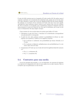 Estad´ıstica en Ciencias de la Salud
P-valor de 0.053, mientras que en el segundo el P-valor resulta 0.53. En ambos casos el
contraste concluir´ıa con la aceptaci´on de la hip´otesis nula, puesto que en los dos casos
el P-valor obtenido es mayor que el nivel de signiﬁcatividad 0.05 que hemos deﬁnido.
Sin embargo en el primero de los contrastes el P-valor est´a muy cerca de la signiﬁ-
catividad por tanto podremos darnos cuenta de que estamos muy cerca de rechazar
H0. Por el contrario, en el segundo caso si quisi´eramos rechazar la hip´otesis nula nos
equivocar´ıamos en m´as de la mitad de las veces que lo hici´eramos, por lo que en este
caso no rechazaremos H0 bajo ning´un concepto.
Como resumen de esta secci´on damos las pautas para hallar el P-valor:
1. Calculamos el valor del Pivote y buscamos en la distribuci´on correspondiente
con qu´e percentil se corresponde.
2. A partir de este valor podemos calcular la probabilidad de obtener un valor
superior (si es positivo) o inferior (si es negativo) al pivote.
Si el contraste es unilateral, esta probabilidad que hemos obtenido es el
P-valor.
Si el contraste es bilateral, multiplicaremos esta probabilidad por 2 y este
nuevo valor ser´a el P-valor
3. Comparamos el P-valor (p) con el valor del nivel de signiﬁcatividad del contraste
(α):
Si p ≤ α, rechazamos H0
Si p > α, aceptamos H0
5.4. Contrastes para una media
Uno de los ejemplos m´as sencillos, y a su vez habituales, de contrastes de hip´otesis
es el ejercicio de comparaci´on del valor de una media con un valor concreto. Este es
el objetivo que nos planteamos en esta secci´on.
97 P.Botella-Rocamora, M.A.Mart´ınez-Beneito
y M.Alacr´eu Garc´ıa
 