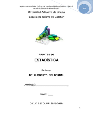 Apuntes de Estadística, Profesor: Dr. Humberto Pini Bernal, Grupos 2-2 y 2-3
Escuela de Turismo de Mazatlán, UAS
1
2020
Universidad Autónoma de Sinaloa
Escuela de Turismo de Mazatlán
APUNTES DE
ESTADÍSTICA
Profesor:
DR. HUMBERTO PINI BERNAL
Alumno(a):________________________
Grupo: ____
CICLO ESCOLAR: 2019-2020.
 