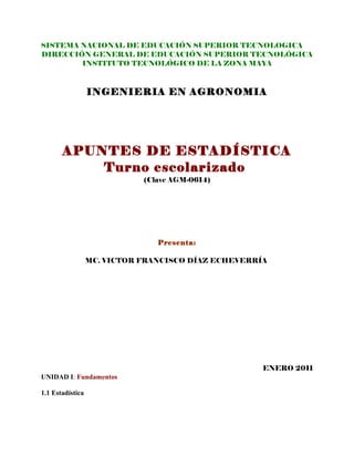 SISTEMA NACIONAL DE EDUCACIÓN SUPERIOR TECNOLOGICA
DIRECCIÓN GENERAL DE EDUCACIÓN SUPERIOR TECNOLÓGICA
        INSTITUTO TECNOLÓGICO DE LA ZONA MAYA



                  INGENIERIA EN AGRONOMIA




       APUNTES DE ESTADÍSTICA
           Turno escolarizado
                             (Clave AGM-0614)




                                Presenta:

                  MC. VICTOR FRANCISCO DÍAZ ECHEVERRÍA




                                                     ENERO 2011
UNIDAD I: Fundamentos

1.1 Estadística
 