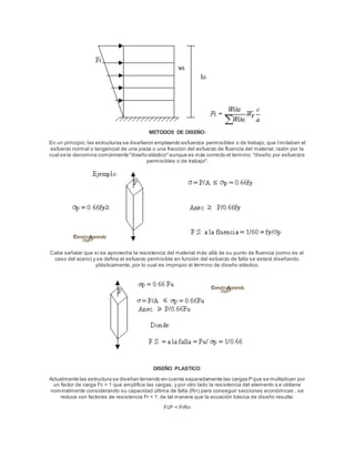 METODOS DE DISEÑO:
En un principio,las estructuras se diseñaron empleando esfuerzos permisibles o de trabajo, que l imitaban el
esfuerzo normal o tangencial de una pieza o una fracción del esfuerzo de fluencia del material, razón por la
cual se le denomina comúnmente "diseño elástico"aunque es más correcto el termino: "diseño por esfuerzos
permisibles o de trabajo".
Cabe señalar que si se aprovecha la resistencia del material más allá de su punto de fluencia (como es el
caso del acero) y se defina el esfuerzo permisible en función del esfuerzo de falla se estará diseñando
plásticamente, por lo cual es impropio el término de diseño elástico.
DISEÑO PLASTICO:
Actualmente las estructura se diseñan teniendo en cuenta separadamente las cargas P que se multiplican por
un factor de carga Fc > 1 que amplifica las cargas, y por otro lado la resistencia del elemento s e obtiene
nominalmente considerando su capacidad última de falla (Rn) para conseguir secciones económicas , se
reduce con factores de resistencia Fr < 1; de tal manera que la ecuación básica de diseño resulta:
FcP < FrRn
 