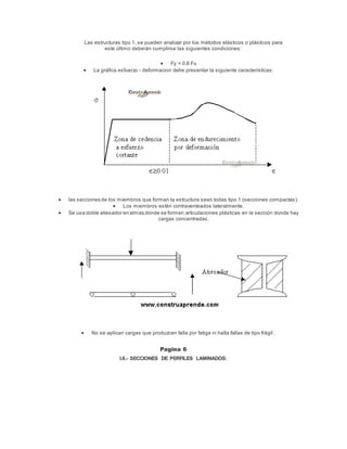 Las estructuras tipo 1, se pueden analizar por los métodos elásticos o plásticos para
este último deberán cumplirse las siguientes condiciones:
 Fy < 0.8 Fu
 La gráfica esfuerzo - deformacion debe presentar la siguiente características:
 las secciones de los miembros que forman la estructura sean todas tipo 1 (secciones compactas).
 Los miembros estén contraventeados lateralmente.
 Se usa doble atiesador en almas donde se formen articulaciones plásticas en la sección donde hay
cargas concentradas.
 No se aplican cargas que produzcan falla por fatiga ni halla fallas de tipo frágil .
Pagina 6
I.6.- SECCIONES DE PERFILES LAMINADOS:
 