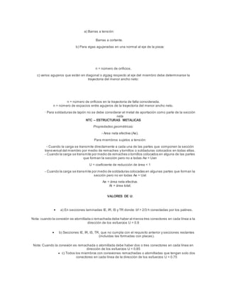 a) Barras a tensión:
Barras a cortante.
b) Para vigas agujeradas en una normal al eje de la pieza:
n = número de orificios.
c) varios agujeros que están en diagonal o zigzag respecto al eje del miembro debe determinarse la
trayectoria del menor ancho neto:
n = número de orificios en la trayectoria de falla considerada.
n = número de espacios entre agujeros de la trayectoria del menor ancho neto.
· Para soldaduras de tapón no se debe considerar el metal de aportación como parte de la sección
neta
NTC – ESTRUCTURAS METALICAS
Propiedades geométricas:
- Area neta efectiva (Ae).
Para miembros sujetos a tensión:
- Cuando la carga se transmite directamente a cada una de las partes que componen la sección
transversal del miembro por medio de remaches y tornillos o soldaduras colocados en todas ellas.
- Cuando la carga se transmite por medio de remaches o tornillos colocados en alguna de las partes
que forman la sección pero no a todas Ae = Uan
U = coeficiente de reducción de área < 1
- Cuando la carga se transmite por medio de soldaduras colocadas en algunas partes que forman la
sección pero no en todas Ae = Uat
Ae = área neta efectiva.
At = área total.
VALORES DE U:
 a) En secciones laminadas IE, IR, IS y TR donde: bf > 2/3 h conectadas por los patines.
Nota: cuando la conexión es atornillada o remachada debe haber al menos tres conectores en cada línea a la
dirección de los esfuerzos U = 0.9
 b) Secciones IE, IR, IS, TR, que no cumpla con el requisito anterior y secciones restantes
(incluidas las formadas con placas).
Nota: Cuando la conexión es remachada o atornillada debe haber dos o tres conectores en cada línea en
dirección de los esfuerzos U = 0.85
 c) Todos los miembros con conexiones remachadas o atornilladas que tengan solo dos
conectores en cada línea de la dirección de los esfuerzos U = 0.75
 