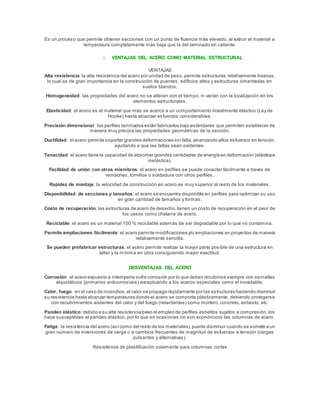 Es un proceso que permite obtener secciones con un punto de fluencia más elevado, al extruir el material a
temperatura completamente más baja que la del laminado en caliente.
o VENTAJAS DEL ACERO COMO MATERIAL ESTRUCTURAL
VENTAJAS
Alta resistencia:la alta resistencia del acero por unidad de peso, permite estructuras relativamente livianas,
lo cual es de gran importancia en la construcción de puentes, edificios altos y estructuras cimentadas en
suelos blandos.
Homogeneidad: las propiedades del acero no se alteran con el tiempo, ni varían con la localización en los
elementos estructurales.
Elasticidad: el acero es el material que más se acerca a un comportamiento linealmente elástico (Ley de
Hooke) hasta alcanzar esfuerzos considerables.
Precisión dimensional: los perfiles laminados están fabricados bajo estándares que permiten establecer de
manera muy precisa las propiedades geométricas de la sección.
Ductilidad: el acero permite soportar grandes deformaciones sin falla,alcanzando altos esfuerzos en tensión,
ayudando a que las fallas sean evidentes.
Tenacidad: el acero tiene la capacidad de absorber grandes cantidades de energía en deformación (elásticae
inelástica).
Facilidad de unión con otros miembros: el acero en perfiles se puede conectar fácilmente a través de
remaches, tornillos o soldadura con otros perfiles.
Rapidez de montaje: la velocidad de construcción en acero es muy superior al resto de los materiales.
Disponibilidad de secciones y tamaños: el acero se encuentra disponible en perfiles para optimizar su uso
en gran cantidad de tamaños y formas.
Costo de recuperación: las estructuras de acero de desecho,tienen un costo de recuperación en el peor de
los casos como chatarra de acero.
Reciclable: el acero es un material 100 % reciclable además de ser degradable por lo que no contamina.
Permite ampliaciones fácilmente: el acero permite modificaciones y/o ampliaciones en proyectos de manera
relativamente sencilla.
Se pueden prefabricar estructuras: el acero permite realizar la mayor parte posible de una estructura en
taller y la mínima en obra consiguiendo mayor exactitud.
DESVENTAJAS DEL ACERO
Corrosión: el acero expuesto a intemperie sufre corrosión por lo que deben recubrirse siempre con esmaltes
alquidálicos (primarios anticorrosivos) exceptuando a los aceros especiales como el inoxidable.
Calor, fuego: en el caso de incendios,el calor se propaga rápidamente por las estructuras haciendo disminuir
su resistencia hasta alcanzar temperaturas donde el acero se comporta plásticamente, debiendo protegerse
con recubrimientos aislantes del calor y del fuego (retardantes) como mortero, concreto, asbesto, etc.
Pandeo elástico: debido a su alta resistencia/peso el empleo de perfiles esbeltos sujetos a compresión, los
hace susceptibles al pandeo elástico, por lo que en ocasiones no son económicos las columnas de acero.
Fatiga: la resistencia del acero (asícomo del resto de los materiales),puede disminuir cuando se somete a un
gran número de inversiones de carga o a cambios frecuentes de magnitud de esfuerzos a tensión (cargas
pulsantes y alternativas).
Resistencia de plastificación solamente para columnas cortas
 