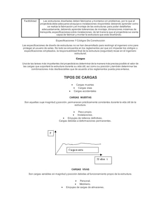 Factibilidad Las estructuras diseñadas deben fabricarse y montarse sin problemas, por lo que el
proyectista debe adecuarse al equipo e instalaciones disponibles debiendo aprender como
se realiza la fabricación y el montaje de las estructuras para poder detallarlas
adecuadamente, debiendo aprender tolerancias de montaje, dimensiones máximas de
transporte,especificaciones sobre instalaciones; de tal manera que el proyectista se sienta
capaz de fabricar y montar la estructura que esta diseñando.
Especificaciones Y Códigos De Construcción
Las especificaciones de diseño de estructuras no se han desarrollado para restringir al ingeniero sino para
proteger al usuario de estas. No todo se encuentra en los reglamentos así que sin impactar los códigos o
especificaciones empleados, la responsabilidad final de la estructura (seguridad) recae en el ingeniero
estructural.
Cargas
Una de las tareas más importantes del proyectista es determinar de la manera más precisa posible el valor de
las cargas que soportará la estructura durante su vida útil, así como su posición y también determinar las
combinaciones más desfavorables que de acuerdo a los reglamentos pueda pres entarse.
TIPOS DE CARGAS
 Cargas muertas
 Cargas vivas
 Cargas accidentales
CARGAS MUERTAS
Son aquellas cuya magnitud y posición, permanecen prácticamente constantes durante la vida útil de la
estructura.
 Peso propio.
 Instalaciones.
 Empujes de rellenos definitivos.
Cargas debidas a deformaciones permanentes.
CARGAS VIVAS
Son cargas variables en magnitud y posición debidas al funcionamiento propio de la estructura.
 Personal.
 Mobiliario.
 Empujes de cargas de almacenes.
 