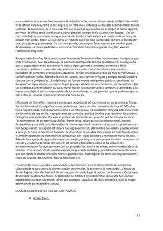 11
para sintetizar la vitamina D es necesaria la radiación solar, y teniendo en cuenta su débil intensidad
en la latitud europea, como la piel negra es un filtro más, entonces sus huesos deberían haber tenido
síntomas de raquitismo, pero no es así. Por eso se piensa que aunque en su origen el homo sapiens,
por venir de África tenía la piel oscura, con el paso del tiempo debió aclararse en Europa). Era un
poco más bajo que nosotros, aunque mucho más fuerte, con la cadera y el pecho más anchos y las
piernas más cortas. Sobre sus ojos tenía un reborde óseo (el arco supraciliar), como si se tratase de
una sola ceja muy prominente. Su nariz era grande, con amplias fosas nasales y el mentón poco
desarrollado. La mayor parte de su existencia coincidió con un clima glaciar muy frío; vivió en
condiciones muy duras.
Aunque hasta los años 90 se pensó que el hombre de Neanderthal fue mucho menos inteligente que
el de Cromagnon, Juan Luis Arsuaga, el paleoantropólogo más famoso de Atapuerca, ha asegurado
que su capacidad craneal era similar (o incluso algo superior) a la nuestra, en torno a 1600
centímetros cúbicos. Los neandertales cuidaban a los enfermos, enterraban a sus muertos;
cocinaban los alimentos, eran buenos cazadores. Tenían una industria lítica ya muy perfeccionada, y
también podían hablar. Además de vivir en cuevas construyeron refugios y abrigos acondicionados
con una cierta complejidad… En definitiva, no fueron menos inteligentes que los cromañones. Su
desaparición sigue siendo un enigma. Según Arsuaga, el éxito de sus coetáneos, los cromañones, tal
vez se debió a la diversidad en su caza, mayor que en los neandertales; y también, y sobre todo, a la
mayor complejidad en las redes sociales de los cromañones, lo que permitió que se pudieran ayudar
más entre sí, en unas condiciones climáticas muy duras.
El hombre de Cromañón, nuestra especie, que procedía de África, tenía ya las características físicas
del hombre actual. Eso significa que si pudiéramos traer a un niño cromañón de hace 40.000 años
hasta nuestros días, y lo educáramos como a un niño actual, no notaríamos ninguna diferencia entre
él y los niños de hoy en día. Hay que tener en cuenta la cantidad de años que requieren los cambios
biológicos en la evolución. Por eso, el proceso de hominización, ya se dio por terminado entonces.
Si examinamos las características físicas: frente recta, rostro plano (sin prognatismo), mentón
desarrollado y una talla como la nuestra, la misma capacidad craneal etc. Los arcos supraciliares ya
han desaparecido. Su capacidad técnica fue algo superior a la del hombre neandertal y se desarrolló
a lo largo de todo el Paleolítico Superior. Se diversificó la industria lítica y ósea en todo tipo de útiles
y también aparecen los instrumentos compuestos con hojas de piedra y mangos de hueso de asta.
Además han aparecido agujas de hueso con un ojal, por lo que se deduce que también conocieron el
vestido y el adorno personal con collares de concha y brazaletes, como se ha visto en los
enterramientos en los que aparecen con sus propietarios, junto a las armas, como muestras de arte
mobiliar. Con la aparición de nuestra especie surge el arte mobiliar y parietal con representaciones
que van desde la abstracción y los motivos geométricos, hasta figuras de animales de gran realismo,
como los bisontes de Altamira, figuras femeninas etc.
En último término, a nuestra especie pertenecen también, a partir del Neolítico, las conquistas
culturales de la agricultura, la domesticación de animales, la ganadería, la metalurgia… y todos los
demás logros culturales hasta el día de hoy, que han dado lugar al proceso de humanización, porque
desde hace 30.000 años, tras la desaparición del hombre de Neanderthal, la nuestra fue la única
especie humana que sobrevivió, tal vez por su mayor capacidad técnica y simbólica, y por la mayor
extensión de su red social y cultural.
CARACTERÍSTICAS ESPECÍFICAS DEL SER HUMANO
a) A nivel físico:
 