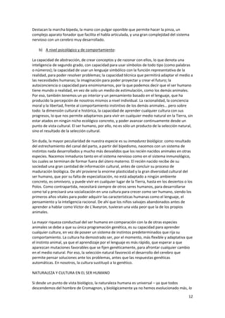 12
Destacan la marcha bípeda, la mano con pulgar oponible que permite hacer la pinza, un
complejo aparato fonador que facilita el habla articulada, y una gran complejidad del sistema
nervioso con un cerebro muy desarrollado.
b) A nivel psicológico y de comportamiento:
La capacidad de abstracción, de crear conceptos y de razonar con ellos, lo que denota una
inteligencia de segundo grado, con capacidad para usar símbolos de todo tipo (como palabras
o números); la capacidad de usar un lenguaje simbólico con la función representativa de la
realidad, para poder resolver problemas; la capacidad técnica que permitirá adaptar el medio a
las necesidades humanas; la imaginación para poder proyectar y crear el futuro; la
autoconciencia o capacidad para ensimismarnos, por la que podemos decir que el ser humano
tiene mundo o realidad, en vez de solo un medio de estimulación, como los demás animales.
Por eso, también tenemos un yo interior y un pensamiento basado en el lenguaje, que ha
producido la percepción de nosotros mismos a nivel individual. La racionalidad, la conciencia
moral y la libertad, frente al comportamiento instintivo de los demás animales… pero sobre
todo: la dimensión cultural e histórica, la capacidad de aprender cualquier cultura con sus
progresos, lo que nos permite adaptarnos para vivir en cualquier medio natural en la Tierra, sin
estar atados en ningún nicho ecológico concreto, y poder avanzar continuamente desde un
punto de vista cultural. El ser humano, por ello, no es sólo un producto de la selección natural,
sino el resultado de la selección cultural.
Sin duda, la mayor peculiaridad de nuestra especie es su inmadurez biológica: como resultado
del estrechamiento del canal del parto, a partir del bipedismo, nacemos con un sistema de
instintos nada desarrollados y mucho más desvalidos que los recién nacidos animales en otras
especies. Nacemos inmaduros tanto en el sistema nervioso como en el sistema inmunológico,
los cuales se terminan de formar fuera del útero materno. El recién nacido recibe de su
sociedad una gran cantidad de información cultural, antes de concluir su proceso de
maduración biológica. De ahí proviene la enorme plasticidad y la gran diversidad cultural del
ser humano, que por su falta de especialización, no está adaptado a ningún ambiente
concreto, es omnívoro, y puede vivir en cualquier lugar de la Tierra, hasta en los desiertos o los
Polos. Como contrapartida, necesitará siempre de otros seres humanos, para desarrollarse
como tal y precisará una socialización en una cultura para crecer como ser humano, siendo los
primeros años vitales para poder adquirir las características humanas como el lenguaje, el
pensamiento y la inteligencia racional. De ahí que los niños salvajes abandonados antes de
aprender a hablar como Víctor de L’Aveyron, tuvieran una vida peor que la de los propios
animales.
La mayor riqueza conductual del ser humano en comparación con la de otras especies
animales se debe a que su única programación genética, es su capacidad para aprender
cualquier cultura, en vez de poseer un sistema de instintos predeterminados que rija su
comportamiento. La cultura ha demostrado ser, por el momento, más flexible y adaptativa que
el instinto animal, ya que el aprendizaje por el lenguaje es más rápido, que esperar a que
aparezcan mutaciones favorables que se fijen genéticamente, para afrontar cualquier cambio
en el medio natural. Por eso, la selección natural favoreció el desarrollo del cerebro que
permite pensar soluciones ante los problemas, antes que las respuestas genéticas
automáticas. En nosotros, la cultura sustituyó a lo genético.
NATURALEZA Y CULTURA EN EL SER HUMANO
Si desde un punto de vista biológico, la naturaleza humana es universal – ya que todos
descendemos del hombre de Cromagnon, y biológicamente ya no hemos evolucionado más, lo
 