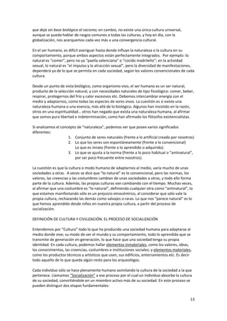 13
que deja sin base biológica al racismo; en cambio, no existe una única cultura universal,
aunque se pueda hablar de rasgos comunes a todas las culturas, y hoy en día, con la
globalización, nos acerquemos cada vez más a una convergencia cultural.
En el ser humano, es difícil averiguar hasta donde influye la naturaleza o la cultura en su
comportamiento, porque ambos aspectos están perfectamente integrados. Por ejemplo: lo
natural es “comer”, pero no ya “paella valenciana” o “cocido madrileño”; en la actividad
sexual, lo natural es “el impulso y la atracción sexual”, pero la diversidad de manifestaciones,
dependerá ya de lo que se permita en cada sociedad, según los valores convencionales de cada
cultura.
Desde un punto de vista biológico, como organismo vivo, el ser humano es un ser natural,
producto de la selección natural, y con necesidades naturales de tipo fisiológico: comer, beber,
respirar, protegernos del frío y calor excesivos etc. Debemos intercambiar energía con el
medio y adaptarnos, como todas las especies de seres vivos. La cuestión es si existe una
naturaleza humana o una esencia, más allá de lo biológico. Algunos han insistido en la razón,
otros en una espiritualidad… otros han negado que exista una naturaleza humana, al afirmar
que somos pura libertad e indeterminación, como han afirmado los filósofos existencialistas.
Si analizamos el concepto de “naturaleza”, podemos ver que posee varios significados
diferentes:
1. Conjunto de seres naturales (frente a lo artificial creado por nosotros)
2. Lo que los seres son espontáneamente (frente a lo convencional)
Lo que es innato (frente a lo aprendido o adquirido).
3. Lo que se ajusta a la norma (frente a lo poco habitual o “antinatural”,
por ser poco frecuente entre nosotros).
La cuestión es que la cultura o modo humano de adaptarnos al medio, varía mucho de unas
sociedades a otras. A veces se dice que “lo natural” es lo convencional, pero las normas, los
valores, las creencias y las costumbres cambian de unas sociedades a otras, y todo ello forma
parte de la cultura. Además, las propias culturas van cambiando con el tiempo. Muchas veces,
al afirmar que una costumbre es “lo natural”, definiendo cualquier otra como “antinatural”, lo
que estamos manifestando sólo es un prejuicio etnocéntrico, al considerar que sólo vale la
propia cultura, rechazando las demás como salvajes o raras. Lo que nos “parece natural” es lo
que hemos aprendido desde niños en nuestra propia cultura, a partir del proceso de
socialización.
DEFINICIÓN DE CULTURA Y CIVILIZACIÓN. EL PROCESO DE SOCIALIZACIÓN
Entendemos por “Cultura” todo lo que ha producido una sociedad humana para adaptarse al
medio donde vive; su modo de ver el mundo y su comportamiento, todo lo aprendido que se
transmite de generación en generación, lo que hace que una sociedad tenga su propia
identidad. En cada cultura, podemos hallar elementos inmateriales, como los valores, ideas,
los conocimientos, las creencias, costumbres e instituciones sociales; y elementos materiales,
como los productos técnicos y artísticos que usen, sus edificios, enterramientos etc. Es decir
todo aquello de lo que queda algún resto para los arqueológos.
Cada individuo sólo se hace plenamente humano asimilando la cultura de la sociedad a la que
pertenece. Llamamos “Socialización” a ese proceso por el cual un individuo absorbe la cultura
de su sociedad, convirtiéndole en un miembro activo más de su sociedad. En este proceso se
pueden distinguir dos etapas fundamentales:
 