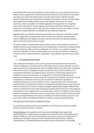 15
recomienda analizar cada cultura desde sus propios valores, en vez de criticarla desde afuera,
desde la nuestra. Igualmente, recomienda mostrarse tolerante con las diferentes costumbres
culturales. Aun siendo esta actitud mejor que la del etnocentrismo, todavía se pueden
observar limitaciones ya que no promueve el diálogo entre culturas, sino que más bien aboga
por la separación en guetos aislados que vivan de espaldas unos a otros, sin convivir
realmente, como ha sucedido en el modelo anglosajón de integración de los inmigrantes:
China Town, Little Italy etc. Incluso, algunos opinan que la mejor forma de preservar las
culturas, es no mezclarlas, es decir, que cada cual se quede en su país y viva según su cultura.
Desde ahí se acaba justificando la prohibición de la entrada de inmigrantes.
Además el afán por combatir el etnocentrismo puede llevar a hacer que se pierda el sentido
crítico, y exagerando al considerar que todas las culturas son positivas, se puede llegar a
mostrar indiferencia ante algunas costumbres que son contrarias a los Derechos Humanos,
como el trato discriminatorio hacia la mujer.
Por último, también se puede criticar que esa defensa de las culturas produce un efecto de
parálisis cultural, ya que consideran que lo único importante es conservar las tradiciones, pero
la cultura siempre es algo vivo que va cambiando con el tiempo. Es un producto humano y
como tal, mejorable. La cultura se debe adaptar a las circunstancias históricas, y además el
contacto con otras culturas puede ser enriquecedor. Todos podemos aprender cosas unos de
otros.
3. El Universalismo intercultural
Esta actitud parte del respeto a otras culturas, pero supera los problemas del relativismo
cultural al propugnar el encuentro entre las diferentes culturas en pie de igualdad. En primer
lugar reconoce la naturaleza plural de nuestra sociedad multicultural y del mundo. Pretende el
intercambio cultural y el diálogo entre gente de diversas culturas. Quiere colaborar en la
búsqueda de soluciones a los problemas de la convivencia a nivel mundial. Apuesta por la
integración, en vez de la separación y la marginación. El universalismo destaca por su
propuesta de diálogo entre culturas a partir de su propuesta de compartir unos mínimos como
el respeto por los Derechos Humanos y por los valores de la libertad, la igualdad y la
solidaridad. Desde esos mínimos de ética en común, se pueden poner los cimientos para la
construcción de una civilización mundial, en la que podrían participar todas las razas, todas las
culturas y civilizaciones. El poeta y estadista senegalés Léopold Sédar Senghor, defiende esta
postura. La Declaración Universal de los Derechos Humanos podría servir para criticar todas las
costumbres que no la respetan tanto en la propia cultura, como en las demás. El universalismo
puede hacer posible una tolerancia activa y no solo pasiva: esta es la auténtica tolerancia de la
persona que está realmente interesada en entenderse con todos los demás, aunque no sean
de tu misma cultura. (El relativismo cultural, en cambio, no busca ese entendimiento).
FACTORES QUE INFLUYEN EN EL CAMBIO CULTURAL
Es un hecho que todas las culturas van cambiando con el tiempo. Esos cambios se pueden
producir por factores internos o externos.
Factores internos: estos pueden ser por revoluciones tecnológicas que hagan variar
sustancialmente los modos de vida o, simplemente el hecho de que las nuevas generaciones
siempre modifican lo que se les ha transmitido, ya que no hay nunca una socialización tan
perfecta que reproduzca siempre lo mismo. Siempre habrá inconformistas, rebeldes y
revolucionarios, y la Historia demuestra que toda cultura es convención y no necesidad
 