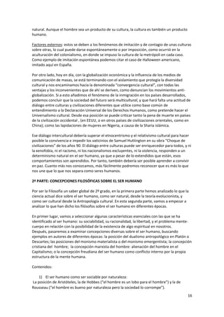 16
natural. Aunque el hombre sea un producto de su cultura, la cultura es también un producto
humano.
Factores externos: estos se deben a los fenómenos de imitación y de contagio de unas culturas
sobre otras, lo cual puede darse espontáneamente o por imposición, como ocurrió en la
aculturación del colonialismo, en donde se impuso la cultura de la metrópoli en cada caso.
Como ejemplo de imitación espontánea podemos citar el caso de Halloween americano,
imitado aquí en España.
Por otro lado, hoy en día, con la globalización económica y la influencia de los medios de
comunicación de masas, se está terminando con el aislamiento que protegía la diversidad
cultural y nos encaminamos hacia la denominada “convergencia cultural”, con todas las
ventajas y los inconvenientes que de ahí se deriven, como denuncian los movimientos anti-
globalización. Si a esto añadimos el fenómeno de la inmigración en los países desarrollados,
podemos concluir que la sociedad del futuro será multicultural, y que hará falta una actitud de
diálogo entre culturas y civilizaciones diferentes que utilice como base común de
entendimiento a la Declaración Universal de los Derechos Humanos, como pretende hacer el
Universalismo cultural. Desde esa posición se puede criticar tanto la pena de muerte en países
de la civilización occidental , (en EEUU, o en otros países de civilizaciones orientales, como en
China); como las lapidaciones de mujeres en Nigeria, a causa de la Sharia islámica.
Ese diálogo intercultural debería superar el etnocentrismo y el relativismo cultural para hacer
posible la convivencia e impedir los vaticinios de Samuel Huttington en su obra “Choque de
civilizaciones” de los años 90. El diálogo entre culturas puede ser enriquecedor para todos, y ni
la xenofobia, ni el racismo, ni los nacionalismos excluyentes, ni la violencia, responden a un
determinismo natural en el ser humano, ya que a pesar de lo extendidos que están, esos
comportamientos son aprendidos. Por tanto, también debería ser posible aprender a convivir
en paz. Cuanto más nos conozcamos, más fácilmente podremos reconocer que es más lo que
nos une que lo que nos separa como seres humanos.
2ª PARTE: CONCEPCIONES FILOSÓFICAS SOBRE EL SER HUMANO
Por ser la Filosofía un saber global de 2º grado, en la primera parte hemos analizado lo que la
ciencia actual dice sobre el ser humano, como ser natural, desde la teoría evolucionista, y
como ser cultural desde la Antropología cultural. En esta segunda parte, vamos a empezar a
analizar lo que han dicho los filósofos sobre el ser humano en diferentes épocas.
En primer lugar, vamos a seleccionar algunas características esenciales con las que se ha
identificado al ser humano: su sociabilidad, su racionalidad, la libertad, y el problema mente-
cuerpo en relación con la posibilidad de la existencia de algo espiritual en nosotros.
Después, pasaremos a examinar concepciones diversas sobre el ser humano, buscando
ejemplos en autores de diferentes épocas: la posición del dualismo antropológico en Platón o
Descartes; las posiciones del monismo materialista o del monismo emergentista; la concepción
cristiana del hombre; la concepción marxista del hombre: alienación del hombre en el
Capitalismo; o la concepción freudiana del ser humano como conflicto interno por la propia
estructura de la mente humana.
Contenidos:
1) El ser humano como ser sociable por naturaleza:
La posición de Aristóteles, la de Hobbes (“el hombre es un lobo para el hombre”) y la de
Rousseau (“el hombre es bueno por naturaleza pero la sociedad lo corrompe”).
 