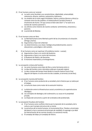 17
2) El ser humano como ser racional:
a) La razón como facultad y sus características: objetividad, universalidad,
coherencia, eficacia, realismo, autonomía y tolerancia.
b) Los ámbitos de la razón según Aristóteles: teórico, práctico (técnico y ético).La
conexión entre los dos ámbitos: el intelectualismo socrático frente al
emotivismo de Hume: (“El que conoce el bien obra bien” o “la razón es la
esclava de nuestras pasiones”).
c) Los afectos como motores de nuestra conducta: sentimientos, emociones y
pasiones.
d) La pirámide de Maslow.
3) El ser humano como ser libre:
a) La libertad humana como libertad a partir de las circunstancias o la situación.
(Ortega y Sartre).
b) Argumentos a favor de la libertad.
c) Los determinismos y sus clases: teológico (la predestinación), social o
educacional, y psicológico o del carácter.
4) El ser humano como ser espiritual. (El problema mente – cuerpo):
a) Argumentos a favor y en contra del dualismo.
b) Argumentos a favor y en contra del monismo.
c) El dualismo de Platón y de Descartes.
d) El monismo materialista y el emergentismo.
5) La concepción cristiana del hombre:
a) Los seres humanos como hijos de Dios y como hermanos entre sí.
b) La idea del hombre como naturaleza caída por el pecado original.
c) La idea cristiana del tiempo lineal desde la creación hasta el Juicio Final
(Agustín de Hipona: la lucha entre las dos ciudades, la terrenal y la de Dios).
6) La concepción marxista del hombre:
a) El ser humano como producto de su sociedad y de la historia que se realiza por
el trabajo.
b) La lucha de clases como motor de la evolución histórica.
c) La distinción entre la infraestructura social y económica y la superestructura
ideológica.
d) Los conceptos de ideología y de la alienación y su causa en la propiedad
privada.
e) La Utopía del comunismo a partir de la dictadura del proletariado.
7) La concepción freudiana del hombre:
a) El ser humano como conflicto interno por la represión de la sociedad y de la
cultura y por la propia estructura de su mente.
b) La estructura de la mente humana: el inconsciente (Eros, Tánatos y el principio
del placer); el yo o conciencia (el principio de realidad); el superego o yo ideal
(la interiorización de las normas sociales y la conciencia moral).
c) El complejo de Edipo y el complejo de Electra.
 