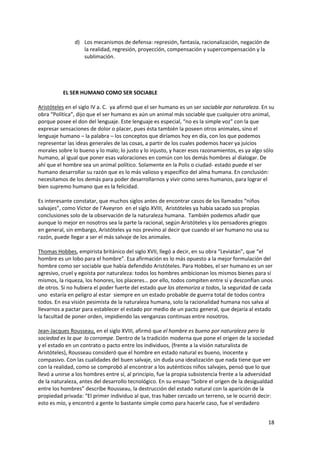 18
d) Los mecanismos de defensa: represión, fantasía, racionalización, negación de
la realidad, regresión, proyección, compensación y supercompensación y la
sublimación.
EL SER HUMANO COMO SER SOCIABLE
Aristóteles en el siglo IV a. C. ya afirmó que el ser humano es un ser sociable por naturaleza. En su
obra “Política”, dijo que el ser humano es aún un animal más sociable que cualquier otro animal,
porque posee el don del lenguaje. Este lenguaje es especial, “no es la simple voz” con la que
expresar sensaciones de dolor o placer, pues ésta también la poseen otros animales, sino el
lenguaje humano – la palabra – los conceptos que diríamos hoy en día, con los que podemos
representar las ideas generales de las cosas, a partir de los cuales podemos hacer ya juicios
morales sobre lo bueno y lo malo; lo justo y lo injusto, y hacer esos razonamientos, es ya algo sólo
humano, al igual que poner esas valoraciones en común con los demás hombres al dialogar. De
ahí que el hombre sea un animal político. Solamente en la Polis o ciudad- estado puede el ser
humano desarrollar su razón que es lo más valioso y específico del alma humana. En conclusión:
necesitamos de los demás para poder desarrollarnos y vivir como seres humanos, para lograr el
bien supremo humano que es la felicidad.
Es interesante constatar, que muchos siglos antes de encontrar casos de los llamados “niños
salvajes”, como Víctor de l’Aveyron en el siglo XVIII, Aristóteles ya había sacado sus propias
conclusiones solo de la observación de la naturaleza humana. También podemos añadir que
aunque lo mejor en nosotros sea la parte la racional, según Aristóteles y los pensadores griegos
en general, sin embargo, Aristóteles ya nos previno al decir que cuando el ser humano no usa su
razón, puede llegar a ser el más salvaje de los animales.
Thomas Hobbes, empirista británico del siglo XVII, llegó a decir, en su obra “Leviatán”, que “el
hombre es un lobo para el hombre”. Esa afirmación es lo más opuesto a la mejor formulación del
hombre como ser sociable que había defendido Aristóteles. Para Hobbes, el ser humano es un ser
agresivo, cruel y egoísta por naturaleza: todos los hombres ambicionan los mismos bienes para sí
mismos, la riqueza, los honores, los placeres… por ello, todos compiten entre sí y desconfían unos
de otros. Si no hubiera el poder fuerte del estado que los atemoriza a todos, la seguridad de cada
uno estaría en peligro al estar siempre en un estado probable de guerra total de todos contra
todos. En esa visión pesimista de la naturaleza humana, solo la racionalidad humana nos salva al
llevarnos a pactar para establecer el estado por medio de un pacto general, que dejaría al estado
la facultad de poner orden, impidiendo las venganzas continuas entre nosotros.
Jean-Jacques Rousseau, en el siglo XVIII, afirmó que el hombre es bueno por naturaleza pero la
sociedad es la que lo corrompe. Dentro de la tradición moderna que pone el origen de la sociedad
y el estado en un contrato o pacto entre los individuos, (frente a la visión naturalista de
Aristóteles), Rousseau consideró que el hombre en estado natural es bueno, inocente y
compasivo. Con las cualidades del buen salvaje, sin duda una idealización que nada tiene que ver
con la realidad, como se comprobó al encontrar a los auténticos niños salvajes, pensó que lo que
llevó a unirse a los hombres entre sí, al principio, fue la propia subsistencia frente a la adversidad
de la naturaleza, antes del desarrollo tecnológico. En su ensayo “Sobre el origen de la desigualdad
entre los hombres” describe Rousseau, la destrucción del estado natural con la aparición de la
propiedad privada: “El primer individuo al que, tras haber cercado un terreno, se le ocurrió decir:
esto es mío, y encontró a gente lo bastante simple como para hacerle caso, fue el verdadero
 