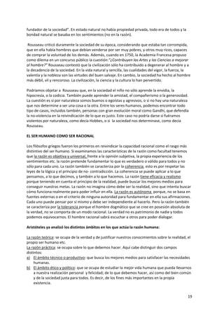 19
fundador de la sociedad”. En estado natural no había propiedad privada, todo era de todos y la
bondad natural se basaba en los sentimientos (no en la razón).
Rousseau criticó duramente la sociedad de su época, considerando que estaba tan corrompida,
que en ella había hombres que debían venderse por ser muy pobres, y otros muy ricos, capaces
de comprar la voluntad de los demás. Además, cuando en 1750, la Academia Francesa propuso
como dilema en un concurso público la cuestión:”¿Contribuyen las Artes y las Ciencias a mejorar
al hombre?” Rousseau contestó que la civilización sólo ha contribuido a degenerar al hombre y a
la decadencia de la sociedad. En la vida natural y sencilla, las cualidades del vigor, la fuerza, la
valentía y la nobleza son las virtudes del buen salvaje. En cambio, la sociedad ha hecho al hombre
más débil, vil y rencoroso. La civilización, la ciencia y la cultura lo han pervertido.
Podríamos objetar a Rousseau que, en la sociedad el niño no sólo aprende la envidia, la
hipocresía, o la codicia. También puede aprender la amistad, el compañerismo o la generosidad.
La cuestión es si por naturaleza somos buenos o egoístas y agresivos, o si no hay una naturaleza
que nos determine a ser una cosa o la otra. Entre los seres humanos, podemos encontrar todo
tipo de casos, incluidos también, personas con gran evolución moral como Gandhi, que defendía
la no-violencia en la reivindicación de lo que es justo. Este caso no podría darse si fuéramos
violentos por naturaleza, como decía Hobbes, o si la sociedad nos determinase, como decía
Rousseau.
EL SER HUMANO COMO SER RACIONAL
Los filósofos griegos fueron los primeros en reivindicar la capacidad racional como el rasgo más
distintivo del ser humano. Si examinamos las características de la razón como facultad tenemos
que la razón es objetiva y universal, frente a la opinión subjetiva, la propia experiencia de los
sentimientos etc. la razón pretende fundamentar lo que es verdadero o válido para todos y no
sólo para cada uno. La razón también se caracteriza por la coherencia, esto es por respetar las
leyes de la lógica y el principio de no- contradicción. La coherencia se puede aplicar a lo que
pensamos, a lo que decimos, y también a lo que hacemos. La razón tiene eficacia y realismo
porque teniendo en cuenta el principio de la realidad, puede buscar los mejores medios para
conseguir nuestras metas. La razón no imagina cómo debe ser la realidad, sino que intenta buscar
cómo funciona realmente para poder influir en ella. La razón es autónoma porque, no se basa en
fuentes externas o en el criterio de ninguna autoridad para fundamentar en ella sus afirmaciones.
Cada uno puede pensar por sí mismo y debe ser independiente al hacerlo. Pero la razón también
se caracteriza por la tolerancia porque el hombre dogmático que se cree en posesión absoluta de
la verdad, no se comporta de un modo racional. La verdad no es patrimonio de nadie y todos
podemos equivocarnos. El hombre racional sabrá escuchar a otros para poder dialogar.
Aristóteles ya analizó los distintos ámbitos en los que actúa la razón humana:
La razón teórica: se ocupa de la verdad y de justificar nuestros conocimientos sobre la realidad, el
propio ser humano etc.
La razón práctica: se ocupa sobre lo que debemos hacer. Aquí cabe distinguir dos campos
distintos:
a) El ámbito técnico o productivo: que busca los mejores medios para satisfacer las necesidades
humanas.
b) El ámbito ético y político: que se ocupa de estudiar la mejor vida humana que pueda llevarnos
a nuestra realización personal y felicidad; de lo que debemos hacer, así como del bien común
y de la sociedad justa para todos. Es decir, de los fines más importantes en la propia
existencia.
 
