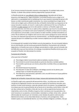 2
El ser humano siempre ha buscado respuesta a esas preguntas. En realidad, todos somos
filósofos. Ya desde niños siempre estamos preguntando el porqué de todo.
La filosofía pretende ser una reflexión crítica e independiente, liberadora de los falsos
prejuicios y del dogmatismo. Según Aristóteles, la actividad filosófica tuvo su origen en la
admiración o la perplejidad ante la realidad que fue lo que impulsó la necesidad de pensar y de
buscar un orden racional para poder orientarnos. Esa misma necesidad fue el origen de los
mitos y de la religión, pero a diferencia de ellos, la Filosofía intenta hallar sus respuestas en las
causas naturales o sociales, sin recurrir a nada oculto o sobrenatural. Por eso, la Filosofía, se
considera un saber racional, que no es sólo opinión o creencia. La Filosofía surgió como
superación del mito. Si el mito era un saber acrítico, dogmático, que recurría a la autoridad de
los antepasados y a la tradición como único fundamento, la filosofía se basa solo en la razón y
en la experiencia comunicable, y como sucede en el saber científico, también está abierta a la
crítica. No se conforma con imaginar cómo son las cosas; quiere averiguar las causas reales de
las cosas y las relaciones que hay entre los acontecimientos. Los filósofos griegos partieron del
supuesto de que en la realidad hay un orden racional y objetivo que la razón humana puede
descubrir.
En la búsqueda de la verdad no han faltado nunca las discrepancias. Por eso no puede hablarse
de una sola filosofía, sino de muchos pensamientos filosóficos. Precisamente, por la falta de
dogmatismo, la Filosofía nace como un diálogo racional abierto a todos, que ya ha durado más
de 2500 años y que aún hoy continúa. Sin embargo, los problemas filosóficos de los que se ha
ocupado la Filosofía, han sido siempre los mismos.
Funciones de la Filosofía:
¿Para qué sirve la Filosofía?
a) Para integrar todo el conocimiento sobre la realidad y nosotros mismos.
b) Para orientar la acción humana desde un punto de vista ético y también político.
c) Para enseñar a pensar por uno mismo y desarrollar el sentido crítico y la capacidad de
razonar.
d) Para desenmascarar los prejuicios.
e) Para descubrir el valor de la reflexión y del diálogo racional con los demás, para
intentar hacer un mundo más justo y en paz.
f) Para liberarnos como personas y aprender a vivir una vida humana en la que podamos
aprender por la reflexión.
Orígenes de la Filosofía: el paso del mito al logos. Factores del nacimiento de la Filosofía:
La Filosofía surgió como superación del pensamiento mítico. Los mitos eran unos relatos
nacidos de la imaginación humana, que servían para explicar los fenómenos naturales, para
justificar el orden social existente, y para dar ejemplo moral a los jóvenes. Sus protagonistas
eran dioses que eran la personificación de las fuerzas de la naturaleza, (como Helios, el dios del
sol, Gea, la diosa tierra, Poseidón, el dios del mar etc.) y de las experiencias humanas más
importantes, como el amor, Afrodita o la guerra, Ares). Los dioses eran muy parecidos a los
seres humanos en sus pasiones, se enamoraban, mostraban su enfado, tenían celos… pero se
diferenciaban de nosotros por ser inmortales y estar dotados de poderes sobrenaturales.
Además de los dioses, en los mitos había héroes y humanos, como protagonistas. Todos
estaban sujetos a la necesidad del destino. Los mitos utilizaban imágenes y símbolos, más que
 