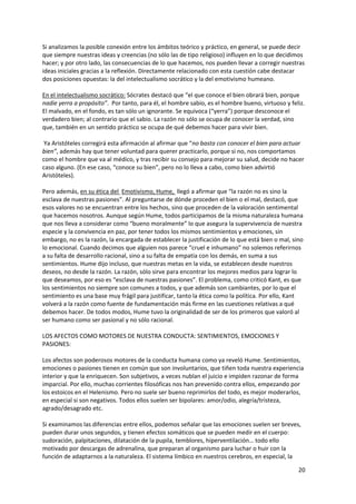 20
Si analizamos la posible conexión entre los ámbitos teórico y práctico, en general, se puede decir
que siempre nuestras ideas y creencias (no sólo las de tipo religioso) influyen en lo que decidimos
hacer; y por otro lado, las consecuencias de lo que hacemos, nos pueden llevar a corregir nuestras
ideas iniciales gracias a la reflexión. Directamente relacionado con esta cuestión cabe destacar
dos posiciones opuestas: la del intelectualismo socrático y la del emotivismo humeano.
En el intelectualismo socrático: Sócrates destacó que “el que conoce el bien obrará bien, porque
nadie yerra a propósito”. Por tanto, para él, el hombre sabio, es el hombre bueno, virtuoso y feliz.
El malvado, en el fondo, es tan sólo un ignorante. Se equivoca (“yerra”) porque desconoce el
verdadero bien; al contrario que el sabio. La razón no sólo se ocupa de conocer la verdad, sino
que, también en un sentido práctico se ocupa de qué debemos hacer para vivir bien.
Ya Aristóteles corregirá esta afirmación al afirmar que “no basta con conocer el bien para actuar
bien”, además hay que tener voluntad para querer practicarlo, porque si no, nos comportamos
como el hombre que va al médico, y tras recibir su consejo para mejorar su salud, decide no hacer
caso alguno. (En ese caso, “conoce su bien”, pero no lo lleva a cabo, como bien advirtió
Aristóteles).
Pero además, en su ética del Emotivismo, Hume, llegó a afirmar que “la razón no es sino la
esclava de nuestras pasiones”. Al preguntarse de dónde proceden el bien o el mal, destacó, que
esos valores no se encuentran entre los hechos, sino que proceden de la valoración sentimental
que hacemos nosotros. Aunque según Hume, todos participamos de la misma naturaleza humana
que nos lleva a considerar como “bueno moralmente” lo que asegura la supervivencia de nuestra
especie y la convivencia en paz, por tener todos los mismos sentimientos y emociones, sin
embargo, no es la razón, la encargada de establecer la justificación de lo que está bien o mal, sino
lo emocional. Cuando decimos que alguien nos parece “cruel e inhumano” no solemos referirnos
a su falta de desarrollo racional, sino a su falta de empatía con los demás, en suma a sus
sentimientos. Hume dijo incluso, que nuestras metas en la vida, se establecen desde nuestros
deseos, no desde la razón. La razón, sólo sirve para encontrar los mejores medios para lograr lo
que deseamos, por eso es “esclava de nuestras pasiones”. El problema, como criticó Kant, es que
los sentimientos no siempre son comunes a todos, y que además son cambiantes, por lo que el
sentimiento es una base muy frágil para justificar, tanto la ética como la política. Por ello, Kant
volverá a la razón como fuente de fundamentación más firme en las cuestiones relativas a qué
debemos hacer. De todos modos, Hume tuvo la originalidad de ser de los primeros que valoró al
ser humano como ser pasional y no sólo racional.
LOS AFECTOS COMO MOTORES DE NUESTRA CONDUCTA: SENTIMIENTOS, EMOCIONES Y
PASIONES:
Los afectos son poderosos motores de la conducta humana como ya reveló Hume. Sentimientos,
emociones o pasiones tienen en común que son involuntarios, que tiñen toda nuestra experiencia
interior y que la enriquecen. Son subjetivos, a veces nublan el juicio e impiden razonar de forma
imparcial. Por ello, muchas corrientes filosóficas nos han prevenido contra ellos, empezando por
los estoicos en el Helenismo. Pero no suele ser bueno reprimirlos del todo, es mejor moderarlos,
en especial si son negativos. Todos ellos suelen ser bipolares: amor/odio, alegría/tristeza,
agrado/desagrado etc.
Si examinamos las diferencias entre ellos, podemos señalar que las emociones suelen ser breves,
pueden durar unos segundos, y tienen efectos somáticos que se pueden medir en el cuerpo:
sudoración, palpitaciones, dilatación de la pupila, temblores, hiperventilación… todo ello
motivado por descargas de adrenalina, que preparan al organismo para luchar o huir con la
función de adaptarnos a la naturaleza. El sistema límbico en nuestros cerebros, en especial, la
 