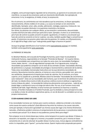 21
amígdala, como principal órgano regulador de las emociones, ya apareció en la evolución con los
mamíferos. La causa de las emociones suele ser claramente identificable. Son ejemplos de
emociones: la ira, la vergüenza, el miedo, el asco, la sorpresa etc.
Por el contrario, los sentimientos son más duraderos que las emociones, no llevan aparejados
necesariamente, efectos visibles en el cuerpo, y su causa no siempre es tan claramente
identificable. Ejemplos: amor, odio, envidia, admiración, nostalgia, esperanza, tristeza etc. Los
sentimientos se pueden disimular si no queremos mostrarlos a los demás.
Por último, las pasiones son cualquier afecto, ya sea emoción o sentimiento, descontrolado.
Cuando está fuera de todo control por parte de la razón. Ejemplos: el amor es un sentimiento,
pero fuera de control se puede convertir en pasión. Igualmente, el miedo es una emoción que
fuera de control se convierte en terror o pánico. Los celos, también pueden llegar a convertirse en
pasión. El estoicismo nos previno sobre todo ante las pasiones. En cambio, en el Romanticismo,
en el siglo XIX se llegó a decir que “nada grande puede llegar a hacerse sin pasión”.
Aunque los griegos identificaron al ser humano como esencialmente racional, en realidad,
también somos igualmente seres pasionales.
LA PIRÁMIDE DE MASLOW
Es Abraham Maslow, de la escuela de Psicología Humanista, quien mejor ha estudiado la
motivación humana, organizándola en la llamada “Pirámide de Maslow”. En la parte inferior,
puso las necesidades que compartimos con todos los seres vivos: las necesidades fisiológicas:
comer, beber, dormir… y las de seguridad de la propia vida. En el siguiente piso, incluyó las
necesidades que podemos compartir con el resto de los animales sociales: necesidades afectivas,
de pertenencia a un grupo; necesidades de prestigio o reconocimiento y valoración de los demás.
Todas estas necesidades mencionadas hasta ahora son las que denomina necesidades de
carencia. Necesitamos tenerlas cubiertas, al menos en unos mínimos, para poder vivir, pero una
vez satisfechas, desaparecerá el impulso para tratar de cubrirlas. Por el contrario, en el piso
superior, en la cúspide de su pirámide, Maslow colocó las llamadas “necesidades de crecimiento o
auto-realización”. Estas son ya necesidades sólo humanas, que no terminan de satisfacerse nunca
del todo: los ideales éticos (como el afán de justicia), estéticos (como la belleza) o cognoscitivos
(como el deseo de saber)… la necesidad de realizarnos plenamente como personas… nada de eso
puede llegar a satisfacerse nunca a lo largo de toda la vida. Por eso, el ser humano nunca está
satisfecho del todo. Según Maslow, la tarea humana por excelencia es hacernos a nosotros
mismos. El hombre malvado es el hombre frustrado, que ha olvidado su tarea principal en la vida
y se dedica a tratar de satisfacer expectativas ajenas, en vez de descubrir su verdadero yo con sus
propias motivaciones.
El SER HUMANO COMO SER LIBRE
Si las necesidades humanas son motivos para nuestra conducta ¿debemos entender a los motivos
como causas de nuestra conducta? ¿Qué diferencia hay entre los motivos y las causas naturales,
como por ejemplo, la fuerza de la gravedad? Las mismas causas dan lugar a los mismos fenómenos
naturales. ¿Podríamos predecir entonces el comportamiento de las personas si conociéramos todos
sus motivos para actuar? Si un deseo es muy poderoso ¿somos libres para elegir?
Para empezar no es lo mismo deseo que motivo, como tampoco lo es querer que desear. El deseo, la
atracción o la repulsión, son ciegos en sí mismos y no pueden convertirse, por sí mismos en bases
conscientes de un acto de voluntad. Se pueden desear muchas cosas, incluso algunas contradictorias
entre sí o imposibles, pero “querer”, ya muchas menos. Querer implica estar preparado para poner
 