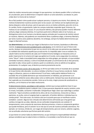 22
todos los medios necesarios para conseguir lo que queremos. Los deseos pueden influir o inclinarnos
en una decisión, pero no determinan ni imponen nada en un acto voluntario. Los deseos no, pero
¿Cabe decir lo mismo de los motivos?
No es fácil predecir cómo puede actuar cualquier persona, ni siquiera uno mismo. Pero además, los
motivos fundamentan nuestras acciones pero no las causan. Los motivos son las explicaciones que
damos después o antes de actuar, pero lo que para uno es un motivo suficiente, para otro no lo es.
En cambio, frente a la gravitación, todos los cuerpos materiales responden igual. Entonces, los
motivos no son verdaderas causas. En una situación idéntica, dos personas pueden mostrar diferente
actitud y elegir conductas distintas. En la primera parte de la reflexión sobre el ser humano, ya
distinguimos entre el ser humano y las demás especies animales por la ausencia de instinto natural
en nosotros. Además, solo podemos ser moralmente libres si podemos elegir, si tenemos libertad y
por tanto nuestros actos podemos decidirlos. Sin embargo, siempre ha habido determinismos que
niegan la libertad humana.
Los determinismos: son teorías que niegan la libertad en el ser humano, basándose en diferentes
razones. El determinismo de la predestinación o del destino es la creencia en que el futuro está
escrito. Aunque no conozcamos lo que nos va a ocurrir en la vida y por eso pensemos que elegimos,
en realidad solo realizamos aquello que ya está escrito. Es imposible saber si eso es verdad o no.
¿Quién habría escrito el destino de cada uno? El determinismo teológico se interpreta como un
poder impersonal en el universo (el Logos que gobierna el mundo, como aseguraban los estoicos),
como “fatum”, hado o necesidad (como aseguraban los mitos griegos, por ejemplo, a la que estaban
sometidos humanos y dioses), o como el resultado del poder y la omnisciencia de un dios personal,
que todo lo sabe, incluso quién se salvará y quién se condenará, como se admite en las iglesias
protestantes. En cualquier caso, el destino ya estaría previamente escrito.
En el determinismo social o de la educación: se afirma que todos somos el resultado de la sociedad
en la que hemos sido educados. La cultura recibida, la familia en la que hemos crecido etc. Nadie
niega su influencia, ¿pero es un determinismo? Si así fuera, nadie podría rebelarse frente a su
sociedad. No se ha podido demostrar que necesariamente un individuo, por pertenecer a un
determinado ambiente social, deba acabar como un delincuente. Siempre hay casos de personas que
han superado sus circunstancias sociales. Como ya se ha visto, ningún proceso de socialización es
perfecto, y en la historia se han dado revoluciones.
El determinismo interior, psicológico o del carácter: sostiene que aunque podemos hacer lo que
queramos, no podemos querer cualquier cosa. Lo que queramos depende de nuestro carácter y este
es innato, inmutable, constante e inalterable. Schopenhauer llegó a decir que nadie llega a cambiar
realmente: “bajo la envoltura variable de los años y de las circunstancias, incluso de sus ideas y
opiniones, se oculta, como el cangrejo bajo su caparazón, el hombre idéntico e individual que no
cambia jamás”. Para este autor, los motivos solo son la ocasión para que se manifieste nuestro
verdadero carácter. Algunos han criticado este determinismo afirmando que sí hay gente que
cambia a lo largo de sus vidas. Además, tal vez confunden temperamento con carácter. El
temperamento, como conjunto de reacciones afectivas primarias, sí tiene un componente genético
que puede heredarse, pero el carácter no es más que la suma de nuestras actitudes voluntarias. Por
ejemplo: ser nervioso, tímido etc. son rasgos de temperamento, pero ser sincero, valiente o egoísta,
son ya actitudes voluntarias que forman parte del carácter.
Lo que tienen en común todos los determinismos, es que rechazan la responsabilidad individual
porque consideran que la culpa la tiene o el destino, o la sociedad, o esa forma de ser que no
 