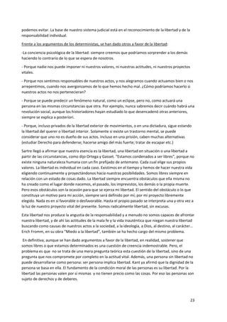 23
podemos evitar. La base de nuestro sistema judicial está en el reconocimiento de la libertad y de la
responsabilidad individual.
Frente a los argumentos de los deterministas, se han dado otros a favor de la libertad:
-La conciencia psicológica de la libertad: siempre creemos que podríamos sorprender a los demás
haciendo lo contrario de lo que se espera de nosotros.
- Porque nadie nos puede imponer ni nuestros valores, ni nuestras actitudes, ni nuestros proyectos
vitales.
- Porque nos sentimos responsables de nuestros actos, y nos alegramos cuando actuamos bien o nos
arrepentimos, cuando nos avergonzamos de lo que hemos hecho mal. ¿Cómo podríamos hacerlo si
nuestros actos no nos pertenecieran?
- Porque se puede predecir un fenómeno natural, como un eclipse, pero no, como actuará una
persona en las mismas circunstancias que otra. Por ejemplo, nunca sabremos decir cuándo habrá una
revolución social, aunque los historiadores hayan estudiado lo que desencadenó otras anteriores,
siempre se explica a posteriori.
- Porque, incluso privados de la libertad exterior de movimientos, o en una dictadura, sigue estando
la libertad del querer o libertad interior. Solamente si existe un trastorno mental, se puede
considerar que uno no es dueño de sus actos. Incluso en una prisión, caben muchas alternativas
(estudiar Derecho para defenderse; hacerse amigo del más fuerte; tratar de escapar etc.)
Sartre llegó a afirmar que nuestra esencia es la libertad, una libertad en situación o una libertad a
partir de las circunstancias, como dijo Ortega y Gasset. “Estamos condenados a ser libres”, porque no
existe ninguna naturaleza humana con un fin prefijado de antemano. Cada cual elige sus propios
valores. La libertad es individual en cada caso. Existimos en el tiempo y hemos de hacer nuestra vida
eligiendo continuamente y proyectándonos hacia nuestras posibilidades. Somos libres siempre en
relación con un estado de cosas dado. La libertad siempre encuentra obstáculos que ella misma no
ha creado como el lugar donde nacemos, el pasado, los imprevistos, los demás o la propia muerte.
Pero esos obstáculos son la ocasión para que se ejerza mi libertad. El sentido del obstáculo o lo que
constituya un motivo para mi acción, siempre será definido por mí; por mi proyecto libremente
elegido. Nada es en sí favorable o desfavorable. Hasta el propio pasado se interpreta una y otra vez a
la luz de nuestro proyecto vital del presente. Somos radicalmente libertad, sin excusas.
Esta libertad nos produce la angustia de la responsabilidad y a menudo no somos capaces de afrontar
nuestra libertad, y de ahí las actitudes de la mala fe y la vida inauténtica que niegan nuestra libertad
buscando como causas de nuestros actos a la sociedad, a la ideología, a Dios, al destino, al carácter…
Erich Fromm, en su obra “Miedo a la libertad”, también se ha hecho cargo del mismo problema.
En definitiva, aunque se han dado argumentos a favor de la libertad, en realidad, sostener que
somos libres o que estamos determinados es una cuestión de creencia indemostrable. Pero, el
problema es que no se trata de una mera pregunta teórica esta cuestión de la libertad, sino de una
pregunta que nos compromete por completo en la actitud vital. Además, una persona sin libertad no
puede desarrollarse como persona: ser persona implica libertad. Kant ya afirmó que la dignidad de la
persona se basa en ella. El fundamento de la condición moral de las personas es su libertad. Por la
libertad las personas valen por sí mismas y no tienen precio como las cosas. Por eso las personas son
sujeto de derechos y de deberes.
 