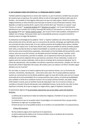 24
EL SER HUMANO COMO SER ESPIRITUAL: EL PROBLEMA MENTE-CUERPO
También podemos preguntarnos si somos sólo materia o si, por el contrario, también hay una parte
de nosotros que es espiritual. Esa cuestión afecta no sólo al interrogante kantiano sobre qué es el
hombre, sino también al interrogante sobre qué es lo que nos cabe esperar. Desde la creencia
religiosa tenemos un alma inmortal y eso hace que la muerte no sea el final para nosotros. Pero,
dejando a un lado los asuntos de fe, ¿qué es más correcto decir que “tenemos un cuerpo” o que
“somos un cuerpo”? La posición dualista dirá “tenemos un cuerpo”, con lo que implícitamente
identificará al ser humano con su alma, haciendo del cuerpo un instrumento a su servicio. En cambio,
los monistas dirán que “somos nuestro cuerpo”, por lo que al morir nada quedará, al desaparecer el
cadáver con el tiempo. Parece por tanto, que la necesidad de preservar una parte inmortal en
nosotros está en el origen del dualismo.
Si analizamos la etimología de las palabras “alma” y “espíritu” podemos ver cómo están conectadas:
alma proviene de anima, del latín, que a su vez provino de anemós, del griego, que significaba viento,
aire, principio de vida o fuerza vital. A su vez, espíritu proviene de la palabra latina spirare, también
conectada con respirar aire. Si sólo fuera aliento vital, entonces también los demás animales pueden
tener alma, y ese tipo de alma no implica inmortalidad. La cuestión es que la tradición atribuye al
alma humana otras características especiales, relacionadas con las facultades del pensamiento, como
razonar, pero eso es ya solo humano. Los llamados procesos mentales: pensar, recordar, sentir,
imaginar, tener sensaciones y percibir la realidad…son la experiencia interna de la persona. Son
estados de conciencia subjetivos de los que tenemos conciencia. Ni son materiales, ni están en el
espacio como los cuerpos materiales. Sólo se dan en el tiempo de la conciencia individual. Son lo
íntimo de cada persona, sólo accesibles a los demás si queremos comunicarlos. ¿Pueden ser sólo una
función del cerebro? Dependen del cuerpo, del cerebro, pero ¿se reducen a lo físico? ¿Pueden seguir
dándose una vez muertos?
Por otro lado, el cuerpo es la materia orgánica de la que estamos hechos, con sus funciones de
nutrición, crecimiento, reproducción… como otros seres vivos. Por el cuerpo podemos expresar
nuestro yo, comunicarnos con los demás; podemos coger las cosas del mundo y por eso es el cuerpo
el principio de la instrumentalidad. Por el cuerpo existimos aquí y ahora, es fuente de posibilidades
pero también es límite de la condición humana. Por el cuerpo sufrimos hambre, sed, dolor, fatiga,
enfermedad o muerte, pero es también fuente de todo placer vital. En la creencia cristiana, se
considera a menudo la fuente del pecado y de la debilidad humana. Se da mucho más valor al alma
espiritual e inmortal, de la que se asegura un origen divino, según la hipótesis creacionista.
Si examinamos algunos de los principales argumentos que se han dado a partir del dualismo
tenemos:
- La defensa de lo espiritual en todas las tradiciones religiosas. (También en las que creen en la
reencarnación).
- La insistencia en que no se puede reducir lo psicológico a lo meramente físico, porque ambos
fenómenos se rigen por sus propias leyes.
- El hecho de que no se han podido localizar en el cerebro ni la voluntad libre ni la autoconciencia.
A favor del monismo:
- No hay evidencia alguna de lo espiritual en la experiencia.
- La teoría evolucionista explica al ser humano también como un producto de la evolución
biológica a partir de otros animales.
 