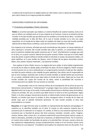 25
- La defensa de lo espiritual en la religión podría ser sólo miedo a morir o deseo de inmortalidad,
pero sólo el deseo no es ninguna prueba de realidad.
CONCEPCIONES FILOSÓFICAS DEL SER HUMANO
1º. El dualismo antropológico: Platón y Descartes:
Platón: es el primer pensador que elabora un sistema filosófico de carácter dualista, tanto en lo
que se refiere a la realidad como en lo que respecta al ser humano. Creía en la existencia de dos
mundos: el mundo sensible que percibimos por los sentidos y el mundo de las Ideas, la auténtica
realidad presidida por la Idea del Bien, de la cual el mundo sensible no es sino una copia
imperfecta. En el mundo de las Ideas están los modelos de todas las cosas del mundo sensible,
además de las Ideas éticas o estéticas, como las de la Justicia o la Belleza o la Verdad.
Con respecto al ser humano, afirmaba que está constituido por dos partes: el cuerpo material y el
alma espiritual e inmortal. Del mundo sensible sólo cabe la opinión, un conocimiento inferior,
pero la auténtica realidad sólo puede conocerse por el “nous” entendimiento en griego que está
en el alma, en su parte racional. Además de esa parte racional, Platón creía que en el alma había
otras dos partes: la parte volitiva en donde residen la voluntad, el coraje y las pasiones nobles, y la
parte apetitiva, en la que residen los deseos, como el deseo de los goces sensoriales (comer,
beber, sexo, poseer riquezas materiales...) las pasiones innobles.
Para explicar el alma, Platón recurre a la alegoría del carro alado: el alma habitó originalmente
el mundo de las Ideas en donde podía contemplar las Ideas. De forma alegórica, Platón compara
el alma humana con un carro conducido por un auriga (la parte racional) y tirado por dos caballos:
uno dócil (la parte volitiva) y otro rebelde (la parte apetitiva). Este último será el responsable de
que el carro vuelque, haciendo caer al alma al mundo sensible, en donde tendrá que encarnarse
en un cuerpo, olvidando todo lo que sabía sobre el mundo de las Ideas. Dado que las cosas del
mundo sensible son copias del mundo de las Ideas, existe la posibilidad del recuerdo o
reminiscencia de lo ya sabido. Por eso conocer es recordar.
Este pensador creía en las creencias órficas de la trasmigración de las almas (lo que hoy
llamaríamos reencarnación o “metempsicosis” en griego). Según esa creencia, dependiendo de la
dignidad moral con la que se ha vivido, el alma podía reencarnarse en distintas clases de hombres,
incluso en animales. Por eso, el camino que debe recorrer el alma es el de la purificación. Según
Platón, si el alma consigue reencarnarse durante un determinado número de generaciones en un
filósofo, un hombre que busca la verdad, el alma conseguirá volver al mundo de las Ideas de
donde cayó, que es adonde realmente pertenece. En este mundo sensible, el alma está
encarcelada en un cuerpo.
Descartes: en el siglo XVII este autor es también un representante del dualismo antropológico. El
auténtico yo se identifica también con el alma. El cuerpo es sólo sustancia material que se
caracteriza por la extensión en el espacio. En cambio, el alma es una sustancia espiritual que se
caracteriza por su facultad de pensar (de tener procesos mentales: recordar, sentir, imaginar,
razonar, desear, odiar o amar etc.). La sustancia material de la que forma parte nuestro cuerpo, es
toda la naturaleza, sometida a las leyes de la mecánica y al determinismo físico. Por el contrario,
en nuestra alma residen las facultades de pensar y la voluntad libre. Así pues, cuerpo y alma son
dos substancias independientes, aunque accidentalmente unidas en el ser humano. Somos como
“un fantasma en una máquina”. El problema será explicar las relaciones entre las dos partes. Si el
 
