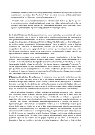 26
alma es algo inextenso, inmaterial ¿cómo puede mover y dar órdenes al cuerpo? ¿Por qué cuando
nuestro cuerpo sufre algún daño “sentimos” dolor? ¿cómo se comunican ambas substancias si
son de naturaleza tan diferente e independientes una de otra?
Descartes no dio una explicación satisfactoria de esta interacción. Todo lo que dijo fue que alma
y cuerpo se comunican a través de la glándula pineal (que está en la base del cerebro). Pero el
problema quedaba sin resolver, ya que si esa glándula es parte material, como el resto del cuerpo,
sigue sin explicación cómo algo inextenso puede comunicar con algo extenso.
En el siglo XVIII algunos filósofos desarrollaron una teoría materialista y mecanicista sobre el ser
humano, eliminando todo lo que no se podía explicar en términos mecánicos. Así suprimieron el
alma y concibieron el hombre como una máquina eliminando el dificultoso problema de la relación
cuerpo-alma. En esa corriente destaca La Mettrie (médico y filósofo francés) que desarrolló sus tesis
en un libro titulado precisamente “El hombre-máquina”. Ya en el siglo XX, frente al dualismo
substancial de Descartes, el emergentismo considera que la mente no es una substancia
independiente del cuerpo, sino algo producido por el cerebro y que necesita del cerebro para existir.
Pero, frente al materialismo mecanicista, el emergentismo considera que los procesos mentales son
algo distinto de los procesos físicos, y no son reductibles a estos.
Los fenómenos mentales no se pueden reducir a procesos neurofisiológicos o de tipo físico-
químico. Tienen su propia autonomía. Aunque lo mental tenga una base y unas causas físicas, no se
reducen a lo meramente físico. Es imposible explicar la autoconciencia, la voluntad y la libertad
humanas sólo desde las células, las moléculas y los átomos. Llamamos propiedades “emergentes” a
las que surgen de la relación entre los componentes de un sistema (el cerebro de un hombre vivo)
pero que no las poseen los componentes de ese sistema aisladamente. Estableciendo una analogía:
la propiedad de apagar un fuego no se encuentra ni en el hidrógeno, ni en el oxígeno por separado,
pero sí en el agua, que es la combinación de ambos.
2º La concepción cristiana del ser humano: El cristianismo afirma que todos los hombres son hijos
de Dios, y por tanto, hermanos entre sí, por lo que hay una igualdad esencial de todos los seres
humanos al margen de su condición social o cultural. Aunque esa idea de la igualdad ya había sido
defendida en el siglo III antes de Cristo por los filósofos estoicos, la concepción habitual del mundo
griego y romano se fijó más en los rasgos externos de ser libre o esclavo, griego o bárbaro, hombre o
mujer etc. afirmando más las diferencias que la igualdad esencial entre todos los seres humanos.
Además afirma que todos están hechos a su imagen y semejanza, dotados de razón y voluntad
libre. El filósofo Agustín de Hipona situó las Ideas ejemplares de Platón en la mente divina del
Creador. Por haber sido creado a imagen de Dios, ha recibido entre sus atributos la capacidad de
elegir (libre arbitrio). Al haber elegido el mal, el ser humano se convierte para el cristianismo en un
“ser caído”. Para redimir a los hombres y ofrecerles la posibilidad de la salvación, Dios mandó a su
hijo Jesucristo, para sellar una nueva alianza con los hombres. Si en el mundo antiguo se creía que el
devenir de las cosas era circular, por lo que se daba un eterno retorno de todos los acontecimientos
en grandes ciclos cósmicos (como en la naturaleza las estaciones van sucediéndose), a partir del
cristianismo se introduce la idea de un tiempo lineal: hay un origen con la creación del cosmos, luego
la caída del hombre con el pecado original, la llegada de Cristo para redimirnos y, habrá una segunda
llegada en el momento final, con un juicio final universal. En ese momento, según Agustín de Hipona,
quedarán separados los hombres en dos grupos: “aquellos que se aman a sí mismos hasta el
desprecio de Dios, que constituyen la ciudad terrenal, y los que aman a Dios hasta el desprecio de sí
 