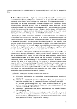 27
mismos, que constituyen la ciudad de Dios”. La historia acabará con el triunfo final de la ciudad de
Dios.
3º Marx : el hombre alienado. Según este autor los seres humanos están determinados por
las condiciones materiales, de tipo social y económico en las que viven. Marx afirma que el
hombre es un ser material, no una conciencia en una máquina ni un alma inmortal y eterna. El
ser humano sólo se puede comprender a partir de su relación con la naturaleza y con los
demás hombres. El hombre se realiza como tal a través del trabajo por el que crea sus
condiciones reales de vida, modifica la naturaleza adaptándola a sus necesidades y se hace a sí
mismo. Si en la concepción griega y romana el trabajo era considerado una actividad inferior,
propia de esclavos, y la judeo-cristiana, lo consideraba como un castigo divino por el pecado
original, con el marxismo el trabajo pasa a ser el medio de la realización del hombre.
Pero además, el hombre se desarrolla como tal en una sociedad concreta, es el producto de
la sociedad en la que le toca vivir. Es también un ser histórico, porque las sociedades se van
transformando por la actividad humana. El ser humano es a la vez, un producto y un productor
de la sociedad. Según Marx, toda la historia de la humanidad no es otra cosa que lucha entre
las clases sociales. En la antigüedad, amos y esclavos, en la Edad Media, los señores feudales
dueños de la tierra contra los siervos de la gleba que trabajaban para ellos en una relación de
vasallaje. En el Capitalismo, los que se enfrentarán serán los burgueses capitalistas y los
obreros proletarios, que trabajarán para los primeros a cambio de un salario.
En su análisis Marx distingue entre la infraestructura económica y social de la sociedad, y la
superestructura ideológica que engloba al sistema jurídico, la religión, la política, la filosofía, el
arte etc .La superestructura siempre sirve para justificar el orden establecido, al servicio de la
clase dominante. (Por eso afirma que la religión es el opio del pueblo, ya que intenta que los
trabajadores piensen que su felicidad está en el cielo para que no intenten conseguirla en este
mundo). Por tanto, no se puede hablar del “ser humano” en abstracto, sino de amos o
esclavos, señores o siervos, capitalistas o proletarios. Si el ser humano no existe al margen de
las condiciones materiales de existencia, y estas varían de una sociedad a otra, ¿cuáles son
esas condiciones en la época capitalista? En esta sociedad lo que caracteriza a los obreros
trabajadores es la alienación. La alienación es ese estado en el que el hombre no se posee a sí
mismo y vive engañado, sin poder realizarse en su trabajo.
El trabajador asalariado es víctima de una cuádruple alienación:
a) Con respecto al producto de su trabajo porque al trabajar para otro, ese producto no
le pertenece.
b) Con respecto a la propia actividad: en su trabajo no se afirma, sino que se niega; no se
siente feliz, sino desgraciado. Su trabajo no es voluntario sino forzado. Es el medio
para satisfacer las necesidades fuera del trabajo. Así sólo se siente libre en sus
funciones animales: comer, beber, engendrar, pero se encuentra a disgusto en lo que
debería ser su medio de autorrealización.
c) Con respecto a la propia naturaleza, ésta se le aparece como algo ajeno al trabajador,
es la propiedad de otro.
d) Con respecto a los demás seres humanos, porque aunque el hombre es capaz de
trabajar solidariamente, por el trabajo impuesto, rompe su relación con los demás, de
modo que cada uno trabaja para sí mismo, y el otro se le aparece como el ser extraño
al que pertenecen su trabajo y el producto de su trabajo.
 