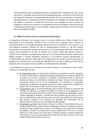 28
Marx consideraba que la propiedad privada es la realización de la alienación, por ello, sólo el
comunismo –entendido como supresión de la propiedad privada - permitiría la eliminación de
ese estado de alienación y la humanización del hombre. Para eso era necesaria la revolución
del proletariado y la instauración como fase transitoria de la dictadura del proletariado, para
que llegara a realizarse su utopía del comunismo, una sociedad sin clases sociales. (El
problema ha sido que en la práctica, en el socialismo real no se ha llegado a pasar de la fase de
la dictadura del proletariado y no se ha llegado a ningún paraíso comunista, como hemos visto
tras el derrumbe de la URSS).
4º - FREUD: El hombre como ser en permanente lucha interior:
El psicoanálisis entiende al ser humano como un continuo conflicto que refleja el poder de lo
inconsciente y de lo reprimido, y también como una víctima de la represión social y cultural. La
conducta humana es el resultado de pulsiones que provienen del inconsciente. En los sueños o en el
arte podemos encontrar síntomas de que el comportamiento humano se rige por motivos
inconscientes, que no pueden acceder a la conciencia si no es usando algún disfraz para escapar de la
censura de la conciencia. En su obra “El malestar de la cultura” afirmó que siempre existirá un
conflicto entre individuo y sociedad porque para que una sociedad pueda funcionar todos hemos
debido renunciar a nuestras tendencias agresivas o a las pulsiones sexuales desordenadas. La
sociedad deberá ser represora; debe haber una disciplina para que puedan darse la seguridad y el
progreso en la sociedad. Pero, en el fondo del individuo late una continua rebelión que viene de las
exigencias del inconsciente, así que el conflicto y la infelicidad serán inevitables.
Freud destacó tres partes en la estructura de la mente humana: el inconsciente o ello, el ego o
conciencia, y el superego o yo ideal.
a) El inconsciente o ello es el núcleo más profundo cuyo contenido es todo lo heredado,
lo innato, nuestros deseos reprimidos y las pulsiones agresivas o eróticas (la libido). Allí
no existen ni la moral, ni la lógica, ni el tiempo. El inconsciente sólo se rige por el
principio del placer y la satisfacción inmediata del deseo. Al nacer sólo somos puro
inconsciente porque aún no se han desarrollado ni la conciencia ni el superego.
Lentamente, los padres o educadores enseñarán al niño a esperar para satisfacer sus
deseos. Por la frustración y el dolor nacerán la conciencia y el yo.
b) La conciencia o ego es el centro de donde surge la acción voluntaria y consciente del
individuo. Se rige por el principio de realidad. Su función es la de adaptarnos a las
situaciones que vivimos dentro del mundo real. El yo examina las posibilidades reales,
nuestra capacidad y limitación, y decide qué hacer. Nuestro yo consciente es con lo
que nos identificamos como personas, pero es la parte más débil de la mente porque
está siempre sometido a las presiones que proceden del inconsciente, de las
situaciones del mundo exterior y a las exigencias del superego.
c) El superego o yo ideal representa las normas, los valores y las prohibiciones que el
hombre interioriza de su cultura desde la socialización primaria. El superego marca a la
conciencia lo que se debe hacer y lo que no. Sus exigencias no se rigen por el principio
de realidad y siempre son mayores de lo que se puede hacer. Por eso es un tirano
sobre el yo, tanto como lo es el ello, pero a menudo se opone a nuestras tendencias
inconscientes. Es otra fuerza de tipo inconsciente pero de signo contrario al ello, que
también tratará de imponerse sobre el yo.
 