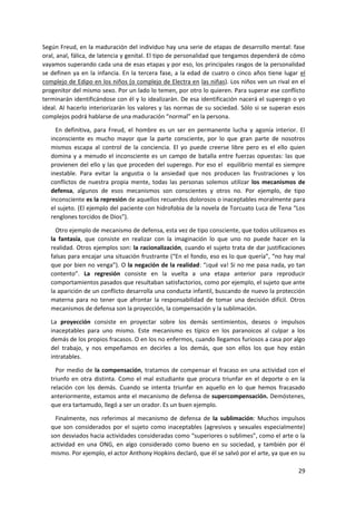 29
Según Freud, en la maduración del individuo hay una serie de etapas de desarrollo mental: fase
oral, anal, fálica, de latencia y genital. El tipo de personalidad que tengamos dependerá de cómo
vayamos superando cada una de esas etapas y por eso, los principales rasgos de la personalidad
se definen ya en la infancia. En la tercera fase, a la edad de cuatro o cinco años tiene lugar el
complejo de Edipo en los niños (o complejo de Electra en las niñas). Los niños ven un rival en el
progenitor del mismo sexo. Por un lado lo temen, por otro lo quieren. Para superar ese conflicto
terminarán identificándose con él y lo idealizarán. De esa identificación nacerá el superego o yo
ideal. Al hacerlo interiorizarán los valores y las normas de su sociedad. Sólo si se superan esos
complejos podrá hablarse de una maduración “normal” en la persona.
En definitiva, para Freud, el hombre es un ser en permanente lucha y agonía interior. El
inconsciente es mucho mayor que la parte consciente, por lo que gran parte de nosotros
mismos escapa al control de la conciencia. El yo puede creerse libre pero es el ello quien
domina y a menudo el inconsciente es un campo de batalla entre fuerzas opuestas: las que
provienen del ello y las que proceden del superego. Por eso el equilibrio mental es siempre
inestable. Para evitar la angustia o la ansiedad que nos producen las frustraciones y los
conflictos de nuestra propia mente, todas las personas solemos utilizar los mecanismos de
defensa, algunos de esos mecanismos son conscientes y otros no. Por ejemplo, de tipo
inconsciente es la represión de aquellos recuerdos dolorosos o inaceptables moralmente para
el sujeto. (El ejemplo del paciente con hidrofobia de la novela de Torcuato Luca de Tena “Los
renglones torcidos de Dios”).
Otro ejemplo de mecanismo de defensa, esta vez de tipo consciente, que todos utilizamos es
la fantasía, que consiste en realizar con la imaginación lo que uno no puede hacer en la
realidad. Otros ejemplos son: la racionalización, cuando el sujeto trata de dar justificaciones
falsas para encajar una situación frustrante (“En el fondo, eso es lo que quería”, “no hay mal
que por bien no venga”). O la negación de la realidad: “¡qué va! Si no me pasa nada, yo tan
contento”. La regresión consiste en la vuelta a una etapa anterior para reproducir
comportamientos pasados que resultaban satisfactorios, como por ejemplo, el sujeto que ante
la aparición de un conflicto desarrolla una conducta infantil, buscando de nuevo la protección
materna para no tener que afrontar la responsabilidad de tomar una decisión difícil. Otros
mecanismos de defensa son la proyección, la compensación y la sublimación.
La proyección consiste en proyectar sobre los demás sentimientos, deseos o impulsos
inaceptables para uno mismo. Este mecanismo es típico en los paranoicos al culpar a los
demás de los propios fracasos. O en los no enfermos, cuando llegamos furiosos a casa por algo
del trabajo, y nos empeñamos en decirles a los demás, que son ellos los que hoy están
intratables.
Por medio de la compensación, tratamos de compensar el fracaso en una actividad con el
triunfo en otra distinta. Como el mal estudiante que procura triunfar en el deporte o en la
relación con los demás. Cuando se intenta triunfar en aquello en lo que hemos fracasado
anteriormente, estamos ante el mecanismo de defensa de supercompensación. Demóstenes,
que era tartamudo, llegó a ser un orador. Es un buen ejemplo.
Finalmente, nos referimos al mecanismo de defensa de la sublimación: Muchos impulsos
que son considerados por el sujeto como inaceptables (agresivos y sexuales especialmente)
son desviados hacia actividades consideradas como “superiores o sublimes”, como el arte o la
actividad en una ONG, en algo considerado como bueno en su sociedad, y también por él
mismo. Por ejemplo, el actor Anthony Hopkins declaró, que él se salvó por el arte, ya que en su
 