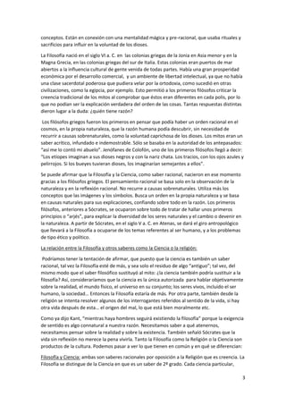 3
conceptos. Están en conexión con una mentalidad mágica y pre-racional, que usaba rituales y
sacrificios para influir en la voluntad de los dioses.
La Filosofía nació en el siglo VI a. C. en las colonias griegas de la Jonia en Asia menor y en la
Magna Grecia, en las colonias griegas del sur de Italia. Estas colonias eran puertos de mar
abiertos a la influencia cultural de gente venida de todas partes. Había una gran prosperidad
económica por el desarrollo comercial, y un ambiente de libertad intelectual, ya que no había
una clase sacerdotal poderosa que pudiera velar por la ortodoxia, como sucedió en otras
civilizaciones, como la egipcia, por ejemplo. Esto permitió a los primeros filósofos criticar la
creencia tradicional de los mitos al comprobar que éstos eran diferentes en cada polis, por lo
que no podían ser la explicación verdadera del orden de las cosas. Tantas respuestas distintas
dieron lugar a la duda: ¿quién tiene razón?
Los filósofos griegos fueron los primeros en pensar que podía haber un orden racional en el
cosmos, en la propia naturaleza, que la razón humana podía descubrir, sin necesidad de
recurrir a causas sobrenaturales, como la voluntad caprichosa de los dioses. Los mitos eran un
saber acrítico, infundado e indemostrable. Sólo se basaba en la autoridad de los antepasados:
“así me lo contó mi abuelo”. Jenófanes de Colofón, uno de los primeros filósofos llegó a decir:
“Los etíopes imaginan a sus dioses negros y con la nariz chata. Los tracios, con los ojos azules y
pelirrojos. Si los bueyes tuvieran dioses, los imaginarían semejantes a ellos”.
Se puede afirmar que la Filosofía y la Ciencia, como saber racional, nacieron en ese momento
gracias a los filósofos griegos. El pensamiento racional se basa solo en la observación de la
naturaleza y en la reflexión racional. No recurre a causas sobrenaturales. Utiliza más los
conceptos que las imágenes y los símbolos. Busca un orden en la propia naturaleza y se basa
en causas naturales para sus explicaciones, confiando sobre todo en la razón. Los primeros
filósofos, anteriores a Sócrates, se ocuparon sobre todo de tratar de hallar unos primeros
principios o “arjés”, para explicar la diversidad de los seres naturales y el cambio o devenir en
la naturaleza. A partir de Sócrates, en el siglo V a. C. en Atenas, se dará el giro antropológico
que llevará a la Filosofía a ocuparse de los temas referentes al ser humano, y a los problemas
de tipo ético y político.
La relación entre la Filosofía y otros saberes como la Ciencia o la religión:
Podríamos tener la tentación de afirmar, que puesto que la ciencia es también un saber
racional, tal vez la Filosofía esté de más, y sea solo el residuo de algo “antiguo”; tal vez, del
mismo modo que el saber filosófico sustituyó al mito: ¿la ciencia también podría sustituir a la
filosofía? Así, consideraríamos que la ciencia es la única autorizada para hablar objetivamente
sobre la realidad, el mundo físico, el universo en su conjunto; los seres vivos, incluido el ser
humano, la sociedad… Entonces la Filosofía estaría de más. Por otra parte, también desde la
religión se intenta resolver algunos de los interrogantes referidos al sentido de la vida, si hay
otra vida después de esta… el origen del mal, lo que está bien moralmente etc.
Como ya dijo Kant, “mientras haya hombres seguirá existiendo la filosofía” porque la exigencia
de sentido es algo connatural a nuestra razón. Necesitamos saber a qué atenernos,
necesitamos pensar sobre la realidad y sobre la existencia. También señaló Sócrates que la
vida sin reflexión no merece la pena vivirla. Tanto la Filosofía como la Religión o la Ciencia son
productos de la cultura. Podemos pasar a ver lo que tienen en común y en qué se diferencian:
Filosofía y Ciencia: ambas son saberes racionales por oposición a la Religión que es creencia. La
Filosofía se distingue de la Ciencia en que es un saber de 2º grado. Cada ciencia particular,
 