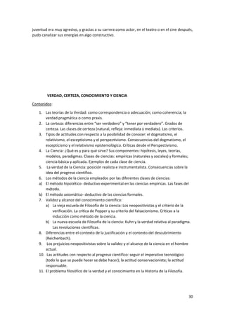30
juventud era muy agresivo, y gracias a su carrera como actor, en el teatro o en el cine después,
pudo canalizar sus energías en algo constructivo.
VERDAD, CERTEZA, CONOCIMIENTO Y CIENCIA
Contenidos:
1. Las teorías de la Verdad: como correspondencia o adecuación; como coherencia; la
verdad pragmática o como praxis.
2. La certeza: diferencias entre “ser verdadero” y “tener por verdadero”. Grados de
certeza. Las clases de certeza (natural, refleja: inmediata y mediata). Los criterios.
3. Tipos de actitudes con respecto a la posibilidad de conocer: el dogmatismo, el
relativismo, el escepticismo y el perspectivismo. Consecuencias del dogmatismo, el
escepticismo y el relativismo epistemológico. Críticas desde el Perspectivismo.
4. La Ciencia: ¿Qué es y para qué sirve? Sus componentes: hipótesis, leyes, teorías,
modelos, paradigmas. Clases de ciencias: empíricas (naturales y sociales) y formales;
ciencia básica y aplicada. Ejemplos de cada clase de ciencia.
5. La verdad de la Ciencia: posición realista e instrumentalista. Consecuencias sobre la
idea del progreso científico.
6. Los métodos de la ciencia empleados por las diferentes clases de ciencias:
a) El método hipotético- deductivo experimental en las ciencias empíricas. Las fases del
método.
b) El método axiomático- deductivo de las ciencias formales.
7. Validez y alcance del conocimiento científico:
a) La vieja escuela de Filosofía de la ciencia: Los neopositivistas y el criterio de la
verificación. La crítica de Popper y su criterio del falsacionismo. Críticas a la
inducción como método de la ciencia.
b) La nueva escuela de Filosofía de la ciencia: Kuhn y la verdad relativa al paradigma.
Las revoluciones científicas.
8. Diferencias entre el contexto de la justificación y el contexto del descubrimiento
(Reichenbach).
9. Los prejuicios neopositivistas sobre la validez y el alcance de la ciencia en el hombre
actual.
10. Las actitudes con respecto al progreso científico: seguir el imperativo tecnológico
(todo lo que se puede hacer se debe hacer); la actitud conservacionista; la actitud
responsable.
11. El problema filosófico de la verdad y el conocimiento en la Historia de la Filosofía.
 