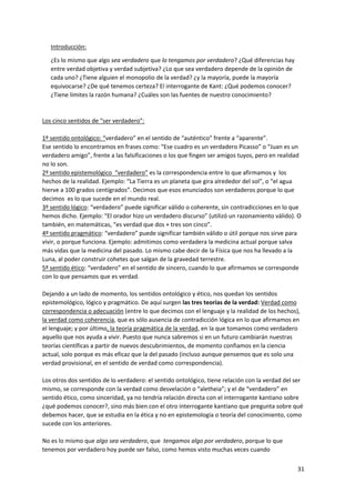 31
Introducción:
¿Es lo mismo que algo sea verdadero que lo tengamos por verdadero? ¿Qué diferencias hay
entre verdad objetiva y verdad subjetiva? ¿Lo que sea verdadero depende de la opinión de
cada uno? ¿Tiene alguien el monopolio de la verdad? ¿y la mayoría, puede la mayoría
equivocarse? ¿De qué tenemos certeza? El interrogante de Kant: ¿Qué podemos conocer?
¿Tiene límites la razón humana? ¿Cuáles son las fuentes de nuestro conocimiento?
Los cinco sentidos de “ser verdadero”:
1º sentido ontológico: “verdadero” en el sentido de “auténtico” frente a “aparente”.
Ese sentido lo encontramos en frases como: “Ese cuadro es un verdadero Picasso” o “Juan es un
verdadero amigo”, frente a las falsificaciones o los que fingen ser amigos tuyos, pero en realidad
no lo son.
2º sentido epistemológico “verdadero” es la correspondencia entre lo que afirmamos y los
hechos de la realidad. Ejemplo: “La Tierra es un planeta que gira alrededor del sol”, o “el agua
hierve a 100 grados centígrados”. Decimos que esos enunciados son verdaderos porque lo que
decimos es lo que sucede en el mundo real.
3º sentido lógico: “verdadero” puede significar válido o coherente, sin contradicciones en lo que
hemos dicho. Ejemplo: “El orador hizo un verdadero discurso” (utilizó un razonamiento válido). O
también, en matemáticas, “es verdad que dos + tres son cinco”.
4º sentido pragmático: “verdadero” puede significar también válido o útil porque nos sirve para
vivir, o porque funciona. Ejemplo: admitimos como verdadera la medicina actual porque salva
más vidas que la medicina del pasado. Lo mismo cabe decir de la Física que nos ha llevado a la
Luna, al poder construir cohetes que salgan de la gravedad terrestre.
5º sentido ético: “verdadero” en el sentido de sincero, cuando lo que afirmamos se corresponde
con lo que pensamos que es verdad.
Dejando a un lado de momento, los sentidos ontológico y ético, nos quedan los sentidos
epistemológico, lógico y pragmático. De aquí surgen las tres teorías de la verdad: Verdad como
correspondencia o adecuación (entre lo que decimos con el lenguaje y la realidad de los hechos),
la verdad como coherencia, que es sólo ausencia de contradicción lógica en lo que afirmamos en
el lenguaje; y por último, la teoría pragmática de la verdad, en la que tomamos como verdadero
aquello que nos ayuda a vivir. Puesto que nunca sabremos si en un futuro cambiarán nuestras
teorías científicas a partir de nuevos descubrimientos, de momento confiamos en la ciencia
actual, solo porque es más eficaz que la del pasado (incluso aunque pensemos que es solo una
verdad provisional, en el sentido de verdad como correspondencia).
Los otros dos sentidos de lo verdadero: el sentido ontológico, tiene relación con la verdad del ser
mismo, se corresponde con la verdad como desvelación o “aletheia”; y el de “verdadero” en
sentido ético, como sinceridad, ya no tendría relación directa con el interrogante kantiano sobre
¿qué podemos conocer?, sino más bien con el otro interrogante kantiano que pregunta sobre qué
debemos hacer, que se estudia en la ética y no en epistemología o teoría del conocimiento, como
sucede con los anteriores.
No es lo mismo que algo sea verdadero, que tengamos algo por verdadero, porque lo que
tenemos por verdadero hoy puede ser falso, como hemos visto muchas veces cuando
 